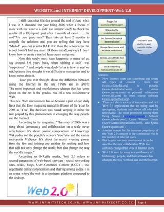 `
                   WEBSITE and INTERNET DEVELOPMENT-Web 2.0

        I still remember the day around the mid of June when                Blogger,live
I was in 5 standard, the year being 2000 when a friend of             journal,wordpress,open
                                                                             source publishing
mine with me went to a café‘ (an internet one!) to check the               Wikipedia-The
results of a Olympiad, just after 1 month of exam……..he                  revolutionary trust

said‖Are you gone nuts? They take at least 2 months to                 Bit Torrent-The radical
                                                                                                   The user’s web
compile the solutions and you are telling that they have                   decentralization
                                                                                                   platform ,user
‗Mailed‘ you our results RATHER than the school!(coz the              Google-Open source and       controls his/her
school hadn‘t had any mail ID those days!),anyways I don‘t             ad sense revolutionist      data.
know how to create a mailed leave apart using one.
        Now this surely must have happened to many of us,             Del.icio.us and Flickr-Non
                                                                              taxonomy
say around 5-6 years back, when visiting a café‘ was
‗suspicious‘ :P and people were doubtful as to how to surf on            Social networking-
                                                                       Renaissance served on
net, because they thought it was difficult to manage net and to               internet
know more about it.                                               Features:
        Have you ever thought about the difference between         Now Internet users can contribute and create
                                                                      all types of content - from text
using the Internet in the late 1990s and in 2007?                     (www.wikipedia.org)         to       pictures
The most important and revolutionary change that has come             (www.photobucket.com)          to      videos
about on the net is the gradual rise of a new collaborative           (www.muvee.com) to personal information
Web.                                                                  (www.hi5.com) to open source software
                                                                      (www.openoffice.org).
This new Web environment has so become a part of our daily         There are also a variety of innovative and rich
lives that the Time magazine named its Person of the Year for         Web 2.0 applications that are being used by
2006 as 'You'. The decision was based keeping in mind the             youngsters, students and almost all who seek
role played by this phenomenon in changing the way people             knowledge. The most prominent among them
                                                                      being Nuvvo (www.nuvvo.com), Schoolr
use the Internet.                                                     (www.schoolr.com), Learn Without Limits
        According to the magazine: "The story of 2006 was a             (www.learnwithoutlimits.com), and Qunu
story about community and collaboration on a scale never                (www.qunu.com).
seen before. It's about cosmic compendium of knowledge             Another reason for the immense popularity of
                                                                    the Web 2.0 concept is the continuous rise in
Wikipedia and the people's network YouTube and the online
                                                                    the number of Internet users.
metropolis MySpace. It's about the many wresting power             But despite low user involvement it can be
from the few and helping one another for nothing and how            said that the new collaborative Web has
that will not only change the world, but also change the way        certainly changed the lives of Internet users
the world changes."                                                Web 2.0, seen by many as a confluence of
        According to O-Reilly media, Web 2.0 refers to              technology, people, and their attitudes, has
second-generation of web-based services - social networking         changed the way we think and use the Internet.
sites, wikis, blogs, User Generated Content (UGC) - that
accentuate online collaboration and sharing among users. It is
an arena where the web is a dominant platform compared to
the desktop.




               WWW.INFINITYTECH.CO.NR, WWW.INFINITYSOFT.CO.CC                                      Page 8
 