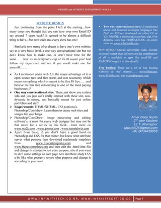 `
                                     WEBSITE and INTERNET DEVELOPMENT-Web 2.0




                     WEBSITE DESIGN
    Just continuing from the point I left at the starting…how          Two way conversational sites:All mentioned
                                                                       above and frontend developer languages like
many times you thought that you can have your own Email ID
                                                                       PHP or ASP.net developed on either C# or
say around 7 years back? It seemed to be almost a difficult            VB. MySQL(a database),javascript, ajax (For
thing to have…but now each and every clerk has one!                    dynamic sites like FORUM,BLOG etc.)learn
                                                                       more on www.w3schools.com
    Similarly now many of us dream to have one‘s own website
say at a very basic level, a one way conversational site but we    PHP+MySQL+Apache server(php codes execute
don‘t know how to make one, or don‘t have time for the             on server rather than on browser) the combination
                                                                   of all is available in apps like easyPHP and
same…….now its an everyone‘s cup of tea ill assure you! Just
                                                                   XAMPP (Google it to download!)
follow my experience and see if you could make one for
yourself…….                                                        Free hosting: There are a lot of free hosting
                                                                   websites on ‗the‘ internet…… www.0fees.net,
 As I mentioned about web 2.0, the major advantage of it is       www.110mb.com, ww w.googlepages.com
  open source tech and free wares and non taxonomy which
  means everything which is meant to be free IS free……and
  believe me this free outsourcing is one of the most paying
  businesses ;P
 One way conversational sites: These just show you certain
  info and you just can‘t really interact with these site, non-
  dynamic in nature, and basically meant for just online
  portfolios and stuff.
 Requirements: HTML/XHTML, CSS (optional),
  Photoshop/Corel draw. Learn them to create web sites and
  images for your blogs.
 Photoshop/CorelDraw: Image processing and editing                                          Amar Deep Gupta
  software‘s, a must for every web designer but may not be                                     2nd year Student
  that much for a novice in this field…..learn more on                                         I.I.T. Kharagpur
  www.wz2k.com , www.phong.com , www.tutorialwiz.com                                    caustic576@gmail.com
 Apart from these, if you don‘t have a good hand on                                         +91-9734428858
  Photoshop and CSS for that matter, but know what attribute
  serves what purpose then download readymade templates
  from              www.freecsstemplates.com                and
  www.freecsstemplates.org and then edit the .html/.htm file
  and change its content to suit your purpose, also if you want
  to shift some settings on web page here and there study CSS
  a bit like what property serves what purpose and change it
  according to your need.




              WWW.INFINITYTECH.CO.NR, WWW.INFINITYSOFT.CO.CC                                     Page 9
 
