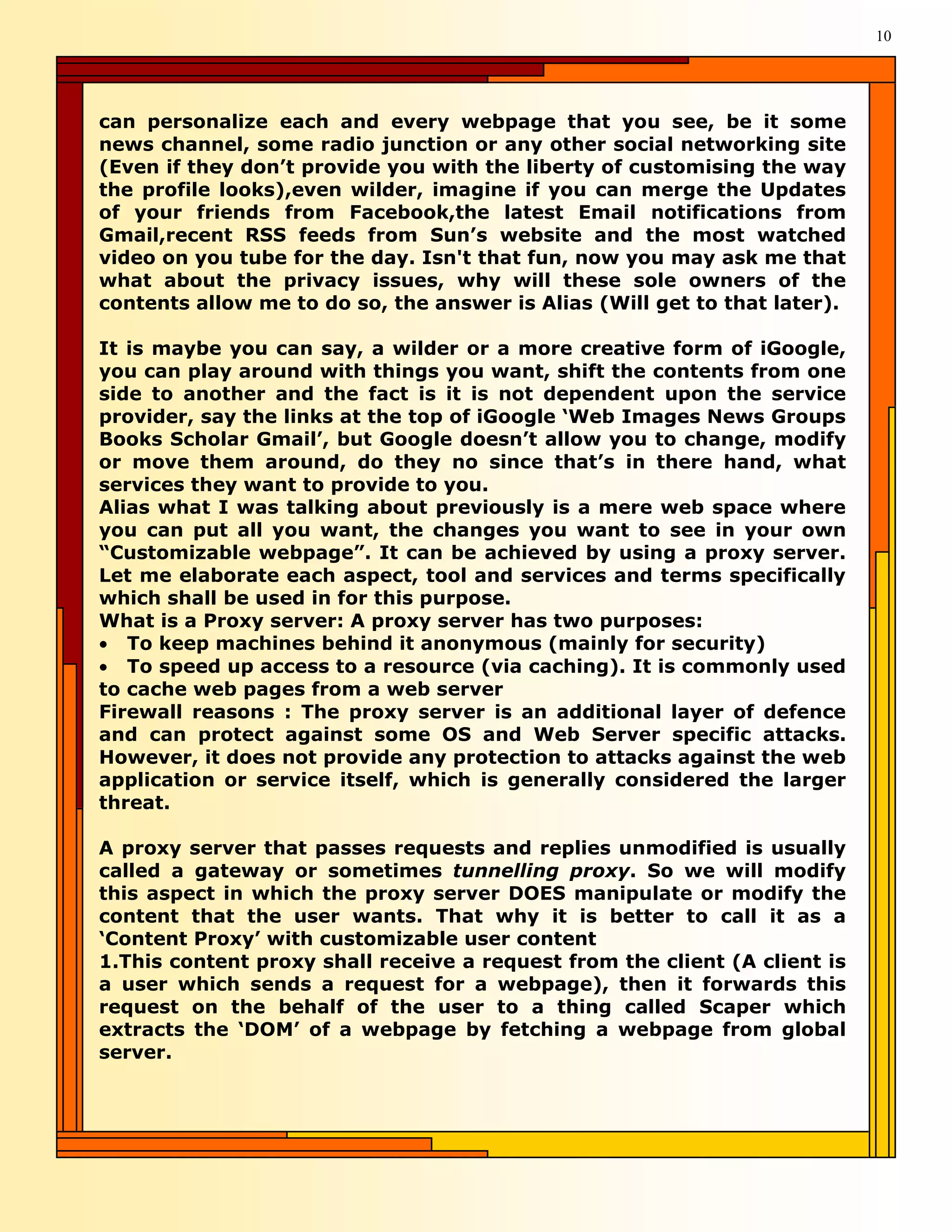 10




can personalize each and every webpage that you see, be it some
news channel, some radio junction or any other social networking site
(Even if they don’t provide you with the liberty of customising the way
the profile looks),even wilder, imagine if you can merge the Updates
of your friends from Facebook,the latest Email notifications from
Gmail,recent RSS feeds from Sun’s website and the most watched
video on you tube for the day. Isn't that fun, now you may ask me that
what about the privacy issues, why will these sole owners of the
contents allow me to do so, the answer is Alias (Will get to that later).

It is maybe you can say, a wilder or a more creative form of iGoogle,
you can play around with things you want, shift the contents from one
side to another and the fact is it is not dependent upon the service
provider, say the links at the top of iGoogle ‘Web Images News Groups
Books Scholar Gmail’, but Google doesn’t allow you to change, modify
or move them around, do they no since that’s in there hand, what
services they want to provide to you.
Alias what I was talking about previously is a mere web space where
you can put all you want, the changes you want to see in your own
“Customizable webpage”. It can be achieved by using a proxy server.
Let me elaborate each aspect, tool and services and terms specifically
which shall be used in for this purpose.
What is a Proxy server: A proxy server has two purposes:
• To keep machines behind it anonymous (mainly for security)
• To speed up access to a resource (via caching). It is commonly used
to cache web pages from a web server
Firewall reasons : The proxy server is an additional layer of defence
and can protect against some OS and Web Server specific attacks.
However, it does not provide any protection to attacks against the web
application or service itself, which is generally considered the larger
threat.

A proxy server that passes requests and replies unmodified is usually
called a gateway or sometimes tunnelling proxy. So we will modify
this aspect in which the proxy server DOES manipulate or modify the
content that the user wants. That why it is better to call it as a
‘Content Proxy’ with customizable user content
1.This content proxy shall receive a request from the client (A client is
a user which sends a request for a webpage), then it forwards this
request on the behalf of the user to a thing called Scaper which
extracts the ‘DOM’ of a webpage by fetching a webpage from global
server.
 