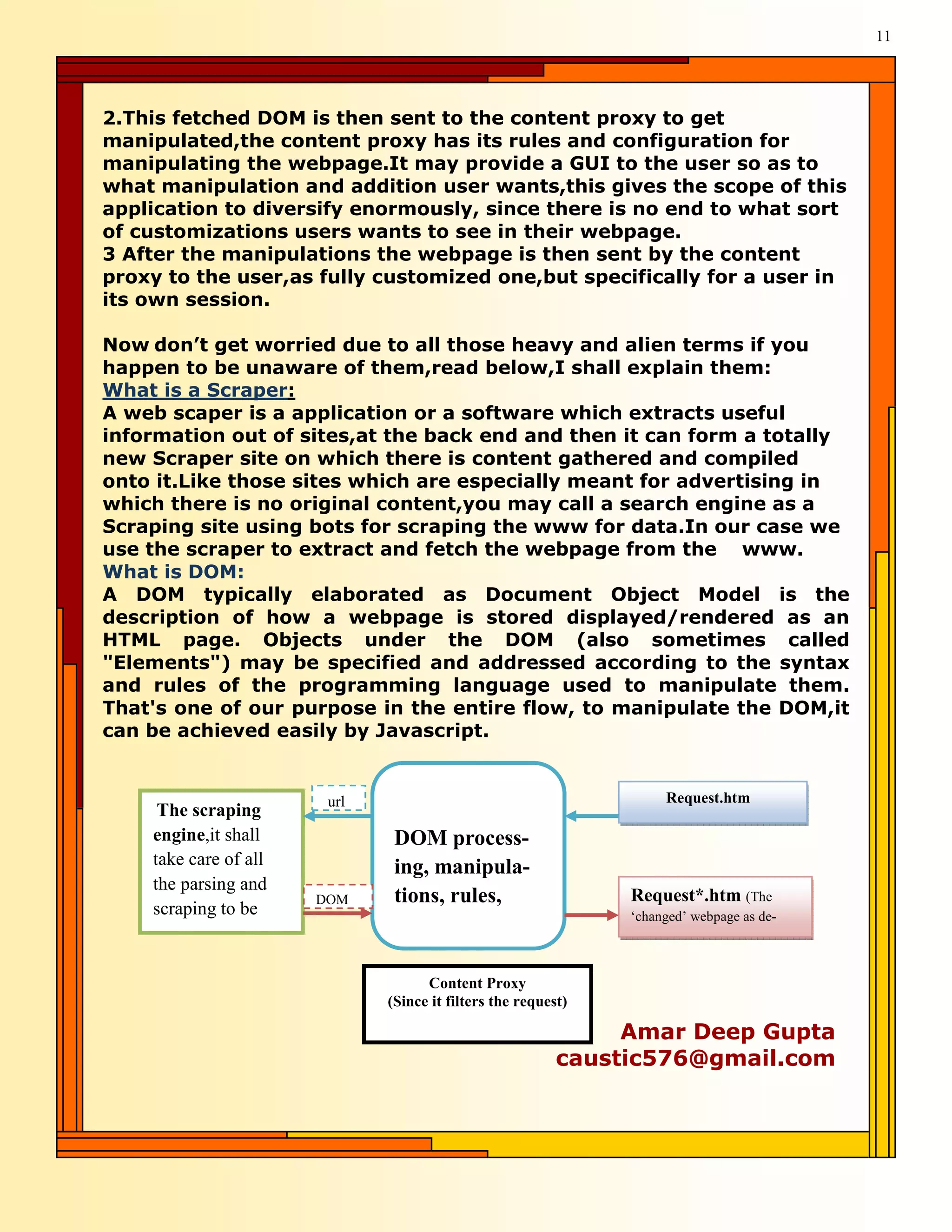 11




2.This fetched DOM is then sent to the content proxy to get
manipulated,the content proxy has its rules and configuration for
manipulating the webpage.It may provide a GUI to the user so as to
what manipulation and addition user wants,this gives the scope of this
application to diversify enormously, since there is no end to what sort
of customizations users wants to see in their webpage.
3 After the manipulations the webpage is then sent by the content
proxy to the user,as fully customized one,but specifically for a user in
its own session.

Now don’t get worried due to all those heavy and alien terms if you
happen to be unaware of them,read below,I shall explain them:
What is a Scraper:
A web scaper is a application or a software which extracts useful
information out of sites,at the back end and then it can form a totally
new Scraper site on which there is content gathered and compiled
onto it.Like those sites which are especially meant for advertising in
which there is no original content,you may call a search engine as a
Scraping site using bots for scraping the www for data.In our case we
use the scraper to extract and fetch the webpage from the www.
What is DOM:
A DOM typically elaborated as Document Object Model is the
description of how a webpage is stored displayed/rendered as an
HTML page. Objects under the DOM (also sometimes called
"Elements") may be specified and addressed according to the syntax
and rules of the programming language used to manipulate them.
That's one of our purpose in the entire flow, to manipulate the DOM,it
can be achieved easily by Javascript.


                        url                                         Request.htm
     The scraping
    engine,it shall            DOM process-
    take care of all           ing, manipula-
    the parsing and
                       DOM     tions, rules,                   Request*.htm (The
    scraping to be                                             ‘changed’ webpage as de-



                                    Content Proxy
                              (Since it filters the request)

                                                               Amar Deep Gupta
                                                          caustic576@gmail.com
 