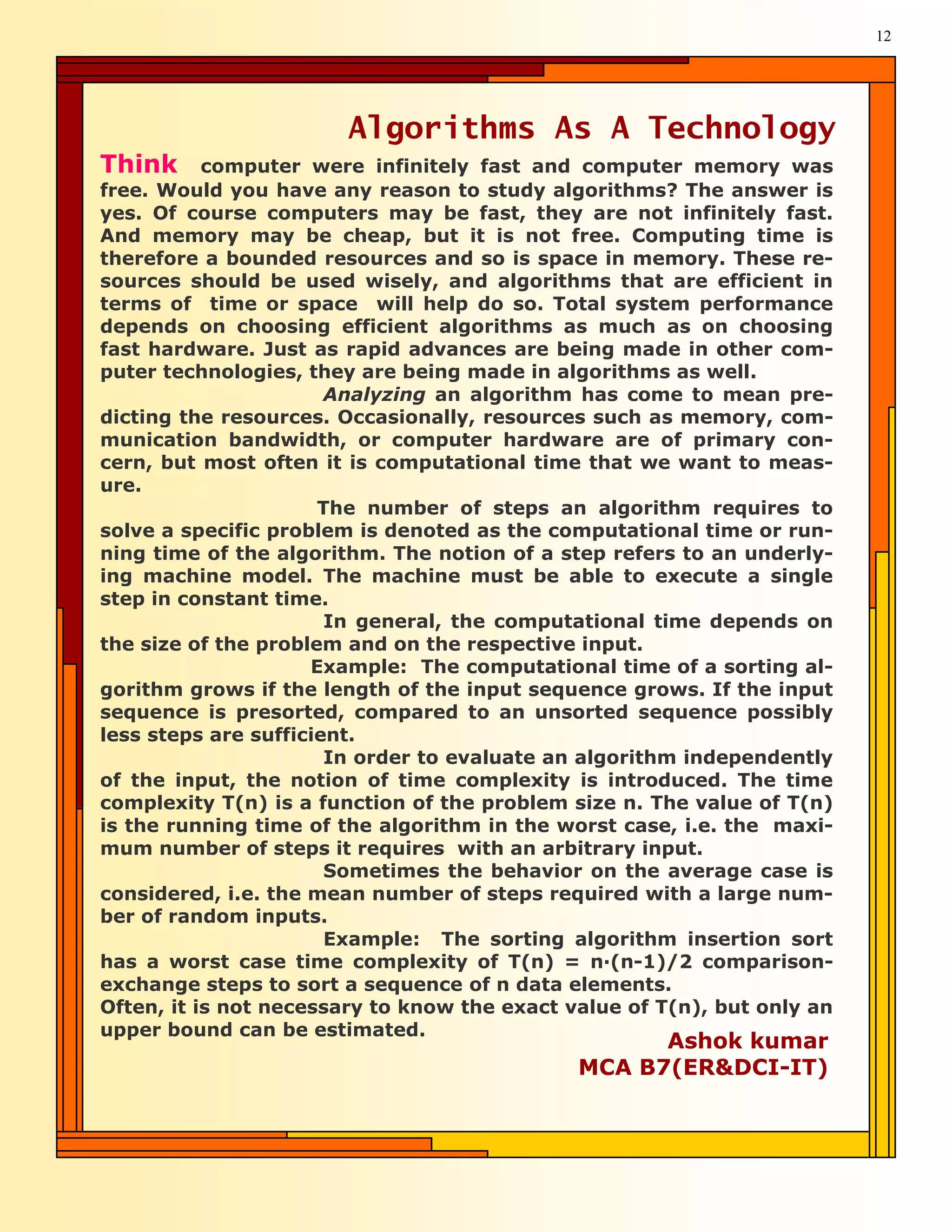 12




                        Algorithms As A Technology
Think      computer were infinitely fast and computer memory was
free. Would you have any reason to study algorithms? The answer is
yes. Of course computers may be fast, they are not infinitely fast.
And memory may be cheap, but it is not free. Computing time is
therefore a bounded resources and so is space in memory. These re-
sources should be used wisely, and algorithms that are efficient in
terms of time or space will help do so. Total system performance
depends on choosing efficient algorithms as much as on choosing
fast hardware. Just as rapid advances are being made in other com-
puter technologies, they are being made in algorithms as well.
                       Analyzing an algorithm has come to mean pre-
dicting the resources. Occasionally, resources such as memory, com-
munication bandwidth, or computer hardware are of primary con-
cern, but most often it is computational time that we want to meas-
ure.
                      The number of steps an algorithm requires to
solve a specific problem is denoted as the computational time or run-
ning time of the algorithm. The notion of a step refers to an underly-
ing machine model. The machine must be able to execute a single
step in constant time.
                       In general, the computational time depends on
the size of the problem and on the respective input.
                     Example: The computational time of a sorting al-
gorithm grows if the length of the input sequence grows. If the input
sequence is presorted, compared to an unsorted sequence possibly
less steps are sufficient.
                       In order to evaluate an algorithm independently
of the input, the notion of time complexity is introduced. The time
complexity T(n) is a function of the problem size n. The value of T(n)
is the running time of the algorithm in the worst case, i.e. the maxi-
mum number of steps it requires with an arbitrary input.
                       Sometimes the behavior on the average case is
considered, i.e. the mean number of steps required with a large num-
ber of random inputs.
                       Example: The sorting algorithm insertion sort
has a worst case time complexity of T(n) = n—(n-1)/2 comparison-
exchange steps to sort a sequence of n data elements.
Often, it is not necessary to know the exact value of T(n), but only an
upper bound can be estimated.
                                                    Ashok kumar
                                              MCA B7(ER&DCI-IT)
 