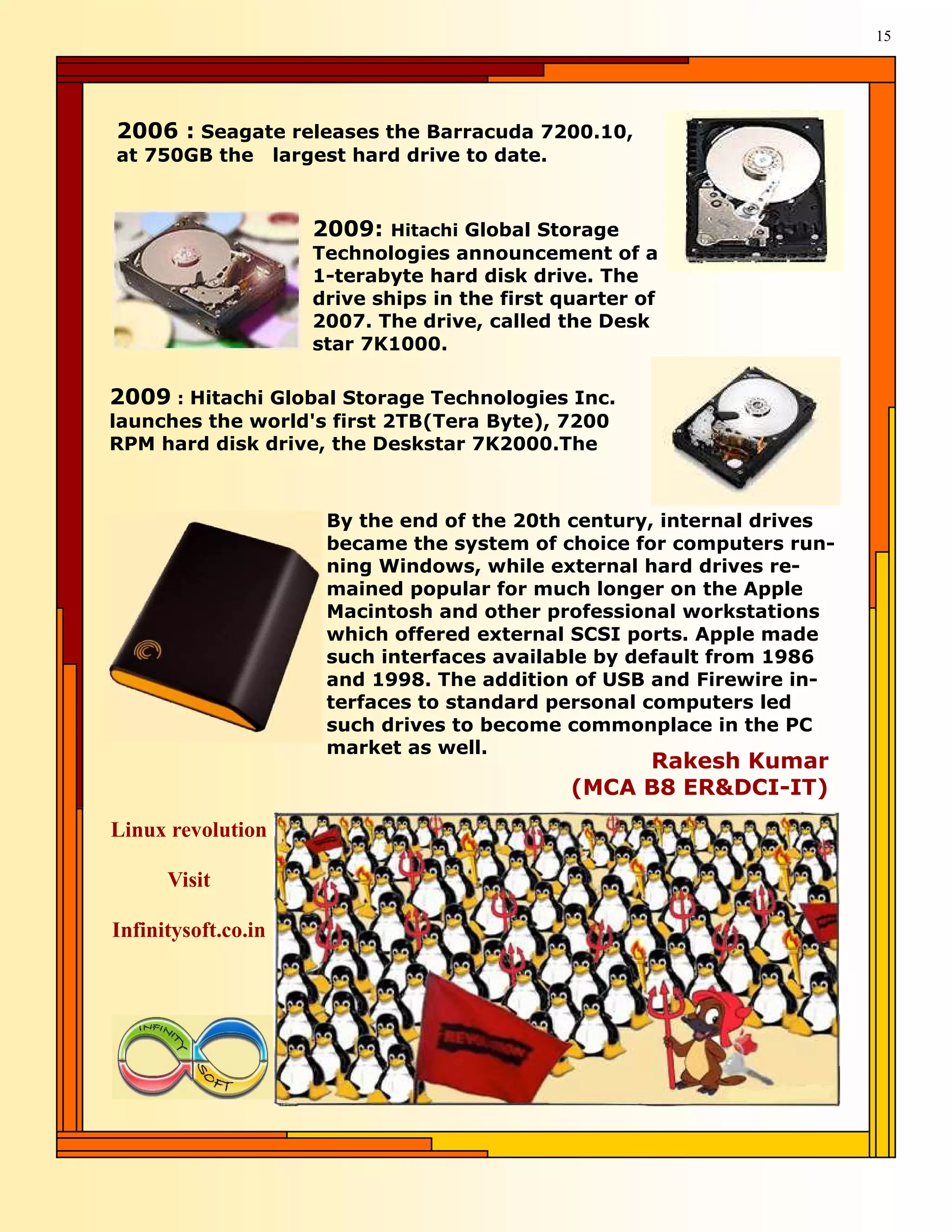 15




2006 : Seagate releases the Barracuda 7200.10,
at 750GB the         largest hard drive to date.



                        2009:   Hitachi Global Storage
                        Technologies announcement of a
                        1-terabyte hard disk drive. The
                        drive ships in the first quarter of
                        2007. The drive, called the Desk
                        star 7K1000.

2009 : Hitachi Global Storage Technologies Inc.
launches the world's first 2TB(Tera Byte), 7200
RPM hard disk drive, the Deskstar 7K2000.The



                          By the end of the 20th century, internal drives
                          became the system of choice for computers run-
                          ning Windows, while external hard drives re-
                          mained popular for much longer on the Apple
                          Macintosh and other professional workstations
                          which offered external SCSI ports. Apple made
                          such interfaces available by default from 1986
                          and 1998. The addition of USB and Firewire in-
                          terfaces to standard personal computers led
                          such drives to become commonplace in the PC
                          market as well.
                                                        Rakesh Kumar
                                                   (MCA B8 ER&DCI-IT)
Linux revolution

      Visit

Infinitysoft.co.in
 
