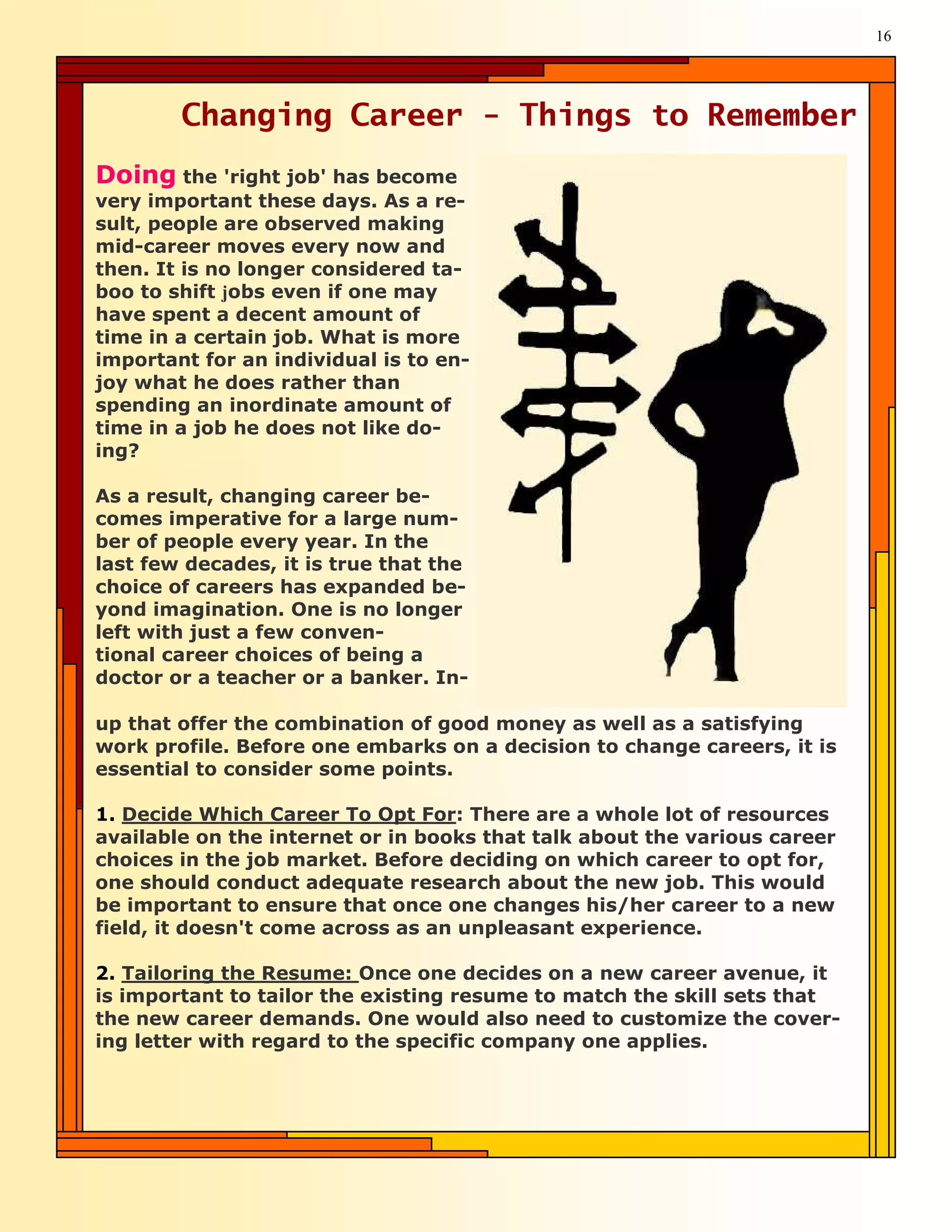 16




        Changing Career - Things to Remember
Doing the 'right job' has become
very important these days. As a re-
sult, people are observed making
mid-career moves every now and
then. It is no longer considered ta-
boo to shift jobs even if one may
have spent a decent amount of
time in a certain job. What is more
important for an individual is to en-
joy what he does rather than
spending an inordinate amount of
time in a job he does not like do-
ing?

As a result, changing career be-
comes imperative for a large num-
ber of people every year. In the
last few decades, it is true that the
choice of careers has expanded be-
yond imagination. One is no longer
left with just a few conven-
tional career choices of being a
doctor or a teacher or a banker. In-

up that offer the combination of good money as well as a satisfying
work profile. Before one embarks on a decision to change careers, it is
essential to consider some points.

1. Decide Which Career To Opt For: There are a whole lot of resources
available on the internet or in books that talk about the various career
choices in the job market. Before deciding on which career to opt for,
one should conduct adequate research about the new job. This would
be important to ensure that once one changes his/her career to a new
field, it doesn't come across as an unpleasant experience.

2. Tailoring the Resume: Once one decides on a new career avenue, it
is important to tailor the existing resume to match the skill sets that
the new career demands. One would also need to customize the cover-
ing letter with regard to the specific company one applies.
 
