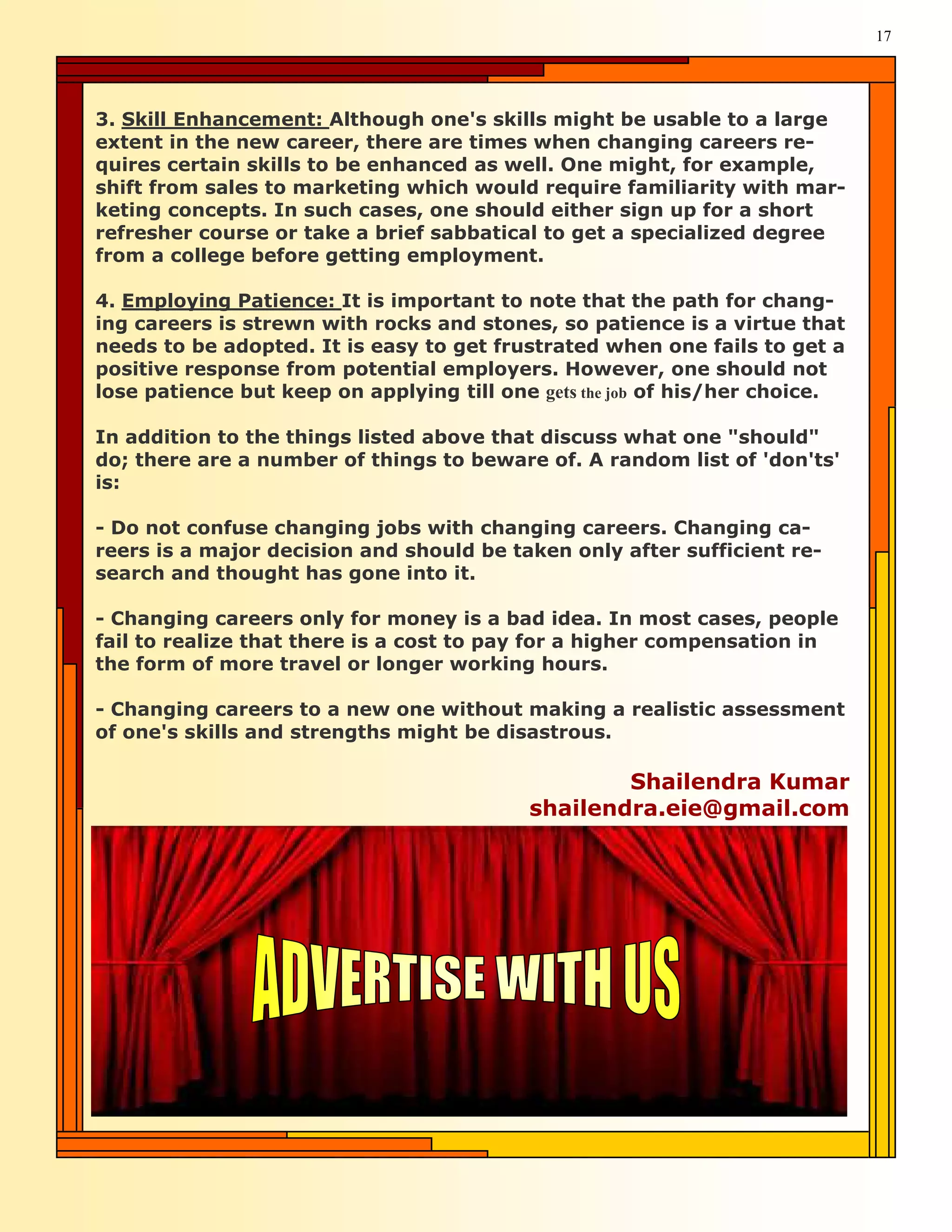 17




3. Skill Enhancement: Although one's skills might be usable to a large
extent in the new career, there are times when changing careers re-
quires certain skills to be enhanced as well. One might, for example,
shift from sales to marketing which would require familiarity with mar-
keting concepts. In such cases, one should either sign up for a short
refresher course or take a brief sabbatical to get a specialized degree
from a college before getting employment.

4. Employing Patience: It is important to note that the path for chang-
ing careers is strewn with rocks and stones, so patience is a virtue that
needs to be adopted. It is easy to get frustrated when one fails to get a
positive response from potential employers. However, one should not
lose patience but keep on applying till one gets the job of his/her choice.

In addition to the things listed above that discuss what one "should"
do; there are a number of things to beware of. A random list of 'don'ts'
is:

- Do not confuse changing jobs with changing careers. Changing ca-
reers is a major decision and should be taken only after sufficient re-
search and thought has gone into it.

- Changing careers only for money is a bad idea. In most cases, people
fail to realize that there is a cost to pay for a higher compensation in
the form of more travel or longer working hours.

- Changing careers to a new one without making a realistic assessment
of one's skills and strengths might be disastrous.

                                                   Shailendra Kumar
                                           shailendra.eie@gmail.com
 