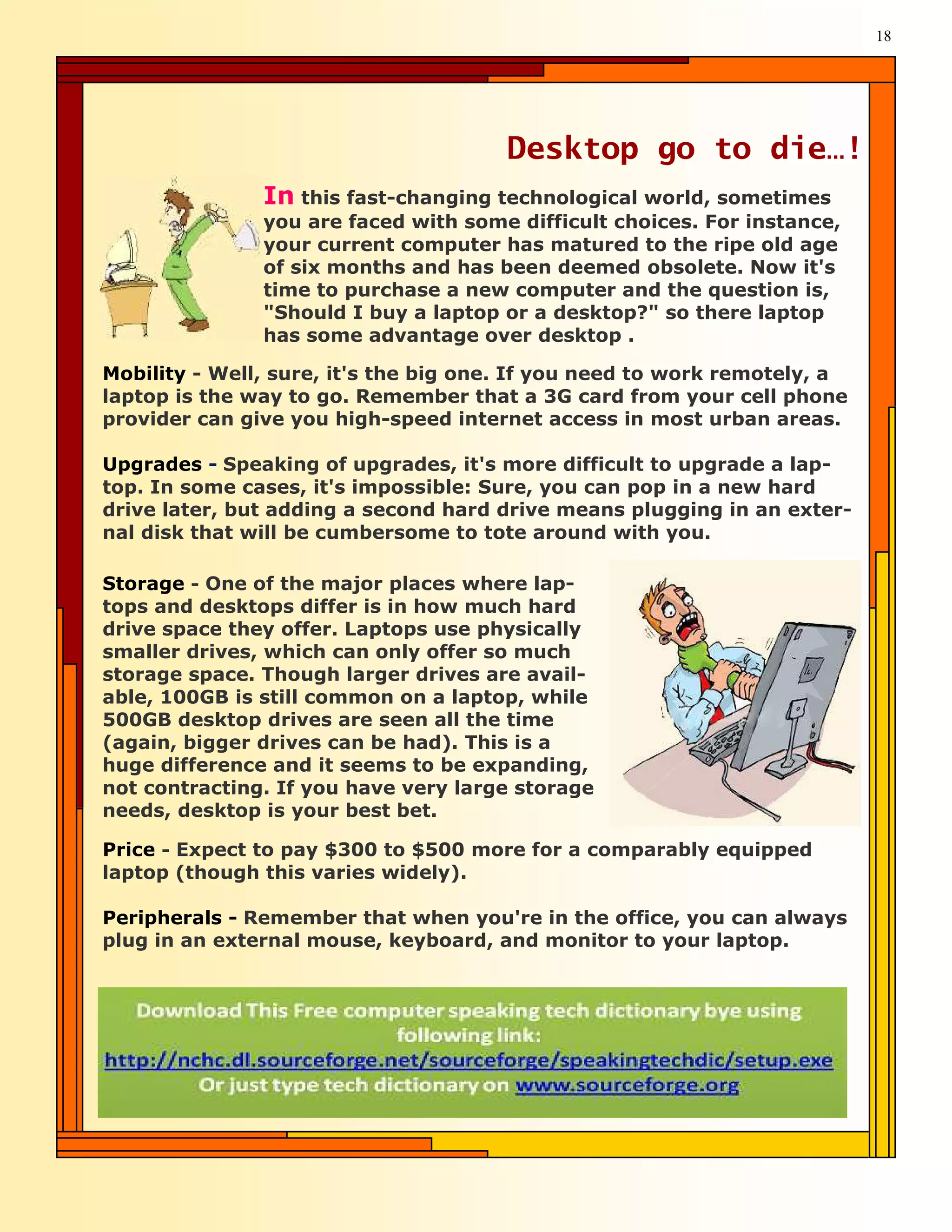 18




                                       Desktop go to die…!
               In this fast-changing technological world, sometimes
               you are faced with some difficult choices. For instance,
               your current computer has matured to the ripe old age
               of six months and has been deemed obsolete. Now it's
               time to purchase a new computer and the question is,
               "Should I buy a laptop or a desktop?" so there laptop
               has some advantage over desktop .

Mobility - Well, sure, it's the big one. If you need to work remotely, a
laptop is the way to go. Remember that a 3G card from your cell phone
provider can give you high-speed internet access in most urban areas.

Upgrades - Speaking of upgrades, it's more difficult to upgrade a lap-
top. In some cases, it's impossible: Sure, you can pop in a new hard
drive later, but adding a second hard drive means plugging in an exter-
nal disk that will be cumbersome to tote around with you.

Storage - One of the major places where lap-
tops and desktops differ is in how much hard
drive space they offer. Laptops use physically
smaller drives, which can only offer so much
storage space. Though larger drives are avail-
able, 100GB is still common on a laptop, while
500GB desktop drives are seen all the time
(again, bigger drives can be had). This is a
huge difference and it seems to be expanding,
not contracting. If you have very large storage
needs, desktop is your best bet.

Price - Expect to pay $300 to $500 more for a comparably equipped
laptop (though this varies widely).

Peripherals - Remember that when you're in the office, you can always
plug in an external mouse, keyboard, and monitor to your laptop.
 