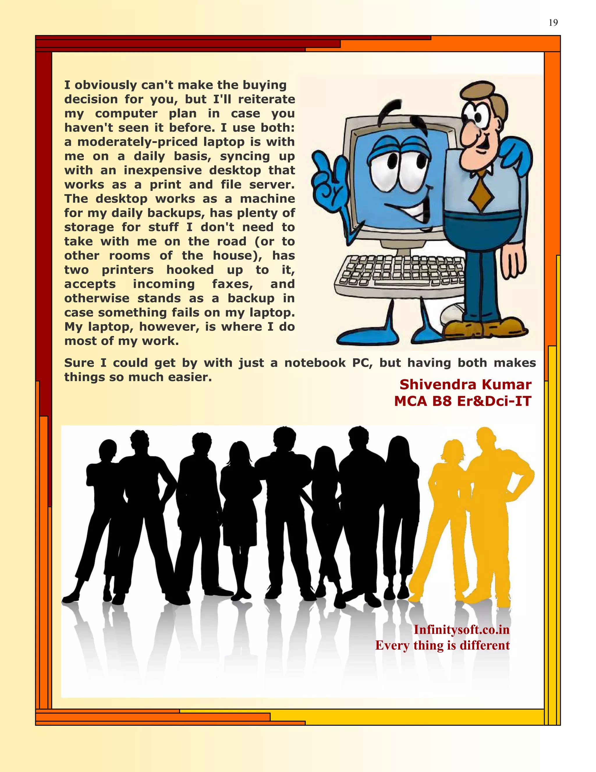 19




I obviously can't make the buying
decision for you, but I'll reiterate
my computer plan in case you
haven't seen it before. I use both:
a moderately-priced laptop is with
me on a daily basis, syncing up
with an inexpensive desktop that
works as a print and file server.
The desktop works as a machine
for my daily backups, has plenty of
storage for stuff I don't need to
take with me on the road (or to
other rooms of the house), has
two printers hooked up to it,
accepts incoming faxes, and
otherwise stands as a backup in
case something fails on my laptop.
My laptop, however, is where I do
most of my work.
Sure I could get by with just a notebook PC, but having both makes
things so much easier.
                                              Shivendra Kumar
                                              MCA B8 Er&Dci-IT




                                                 Infinitysoft.co.in
                                           Every thing is different
 