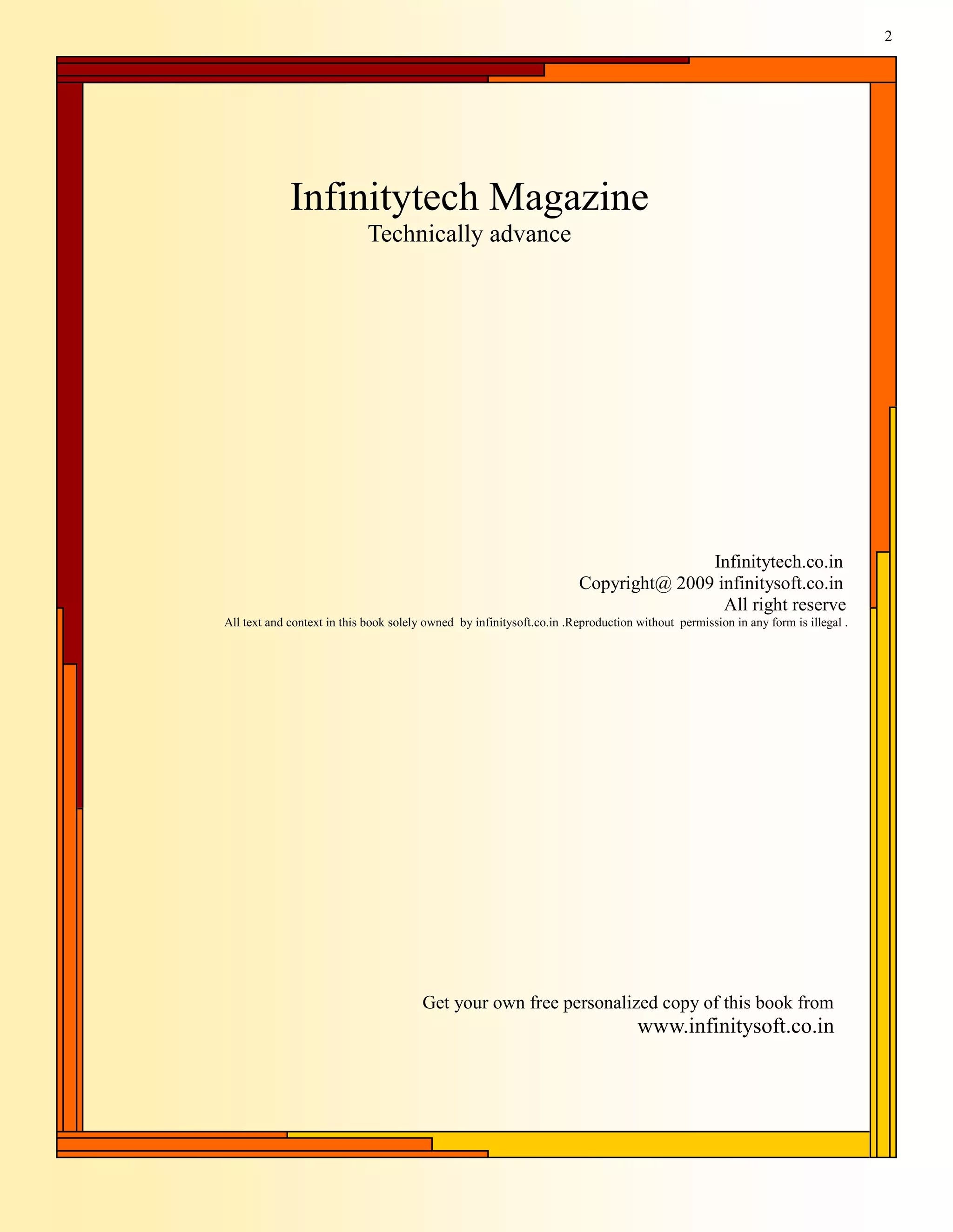 2




             Infinitytech Magazine
                            Technically advance




                                                                                      Infinitytech.co.in
                                                                       Copyright@ 2009 infinitysoft.co.in
                                                                                        All right reserve
All text and context in this book solely owned by infinitysoft.co.in .Reproduction without permission in any form is illegal .




                                        Get your own free personalized copy of this book from
                                                                                   www.infinitysoft.co.in
 