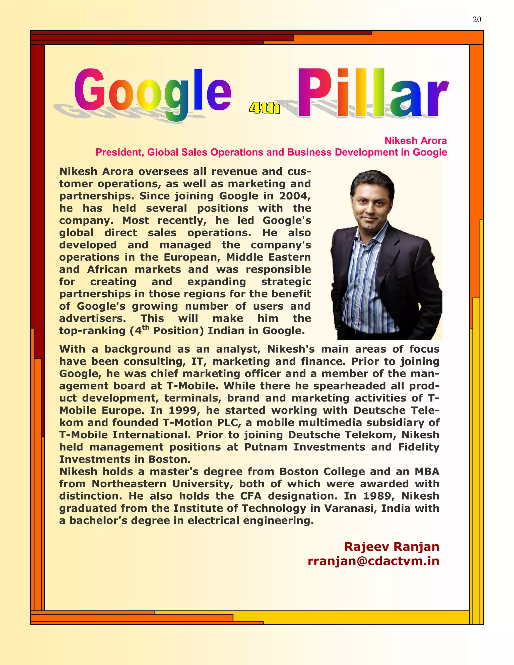 20




                                                              Nikesh Arora
      President, Global Sales Operations and Business Development in Google
Nikesh Arora oversees all revenue and cus-
tomer operations, as well as marketing and
partnerships. Since joining Google in 2004,
he has held several positions with the
company. Most recently, he led Google's
global direct sales operations. He also
developed and managed the company's
operations in the European, Middle Eastern
and African markets and was responsible
for creating and expanding strategic
partnerships in those regions for the benefit
of Google's growing number of users and
advertisers. This will make him the
top-ranking (4th Position) Indian in Google.
With a background as an analyst, Nikesh's main areas of focus
have been consulting, IT, marketing and finance. Prior to joining
Google, he was chief marketing officer and a member of the man-
agement board at T-Mobile. While there he spearheaded all prod-
uct development, terminals, brand and marketing activities of T-
Mobile Europe. In 1999, he started working with Deutsche Tele-
kom and founded T-Motion PLC, a mobile multimedia subsidiary of
T-Mobile International. Prior to joining Deutsche Telekom, Nikesh
held management positions at Putnam Investments and Fidelity
Investments in Boston.
Nikesh holds a master's degree from Boston College and an MBA
from Northeastern University, both of which were awarded with
distinction. He also holds the CFA designation. In 1989, Nikesh
graduated from the Institute of Technology in Varanasi, India with
a bachelor's degree in electrical engineering.

                                                    Rajeev Ranjan
                                               rranjan@cdactvm.in
 
