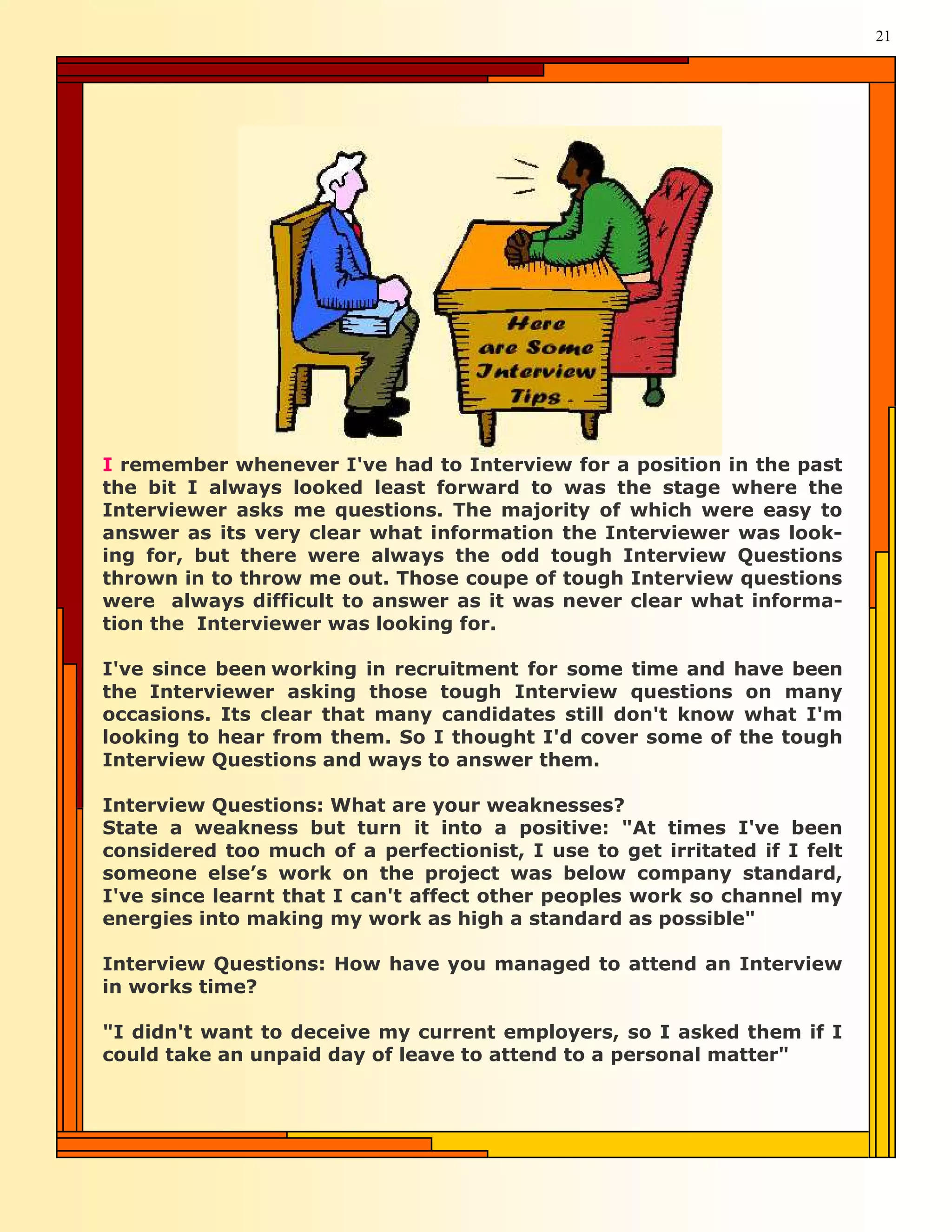 21




I remember whenever I've had to Interview for a position in the past
the bit I always looked least forward to was the stage where the
Interviewer asks me questions. The majority of which were easy to
answer as its very clear what information the Interviewer was look-
ing for, but there were always the odd tough Interview Questions
thrown in to throw me out. Those coupe of tough Interview questions
were always difficult to answer as it was never clear what informa-
tion the Interviewer was looking for.

I've since been working in recruitment for some time and have been
the Interviewer asking those tough Interview questions on many
occasions. Its clear that many candidates still don't know what I'm
looking to hear from them. So I thought I'd cover some of the tough
Interview Questions and ways to answer them.

Interview Questions: What are your weaknesses?
State a weakness but turn it into a positive: "At times I've been
considered too much of a perfectionist, I use to get irritated if I felt
someone else’s work on the project was below company standard,
I've since learnt that I can't affect other peoples work so channel my
energies into making my work as high a standard as possible"

Interview Questions: How have you managed to attend an Interview
in works time?

"I didn't want to deceive my current employers, so I asked them if I
could take an unpaid day of leave to attend to a personal matter"
 