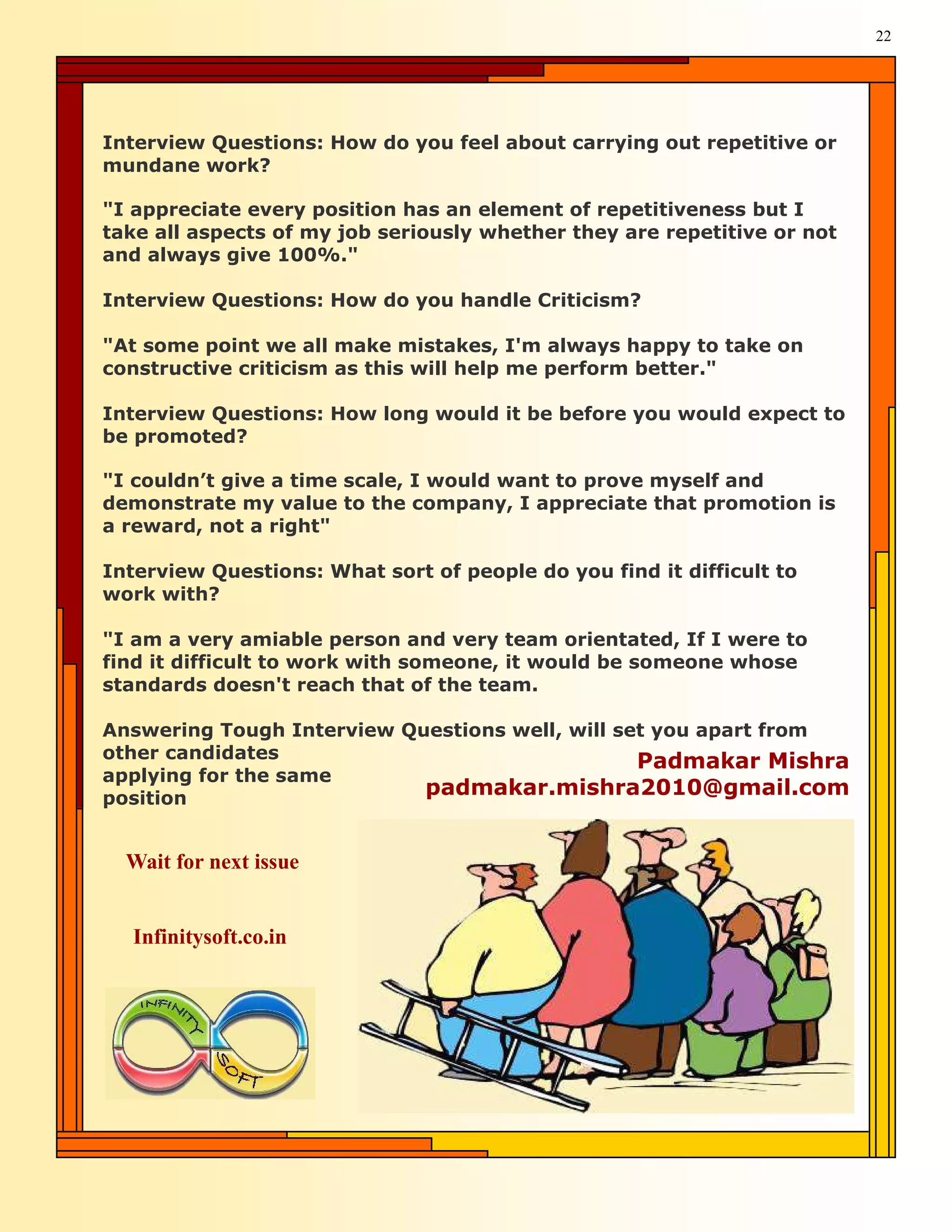 22




Interview Questions: How do you feel about carrying out repetitive or
mundane work?

"I appreciate every position has an element of repetitiveness but I
take all aspects of my job seriously whether they are repetitive or not
and always give 100%."

Interview Questions: How do you handle Criticism?

"At some point we all make mistakes, I'm always happy to take on
constructive criticism as this will help me perform better."

Interview Questions: How long would it be before you would expect to
be promoted?

"I couldn’t give a time scale, I would want to prove myself and
demonstrate my value to the company, I appreciate that promotion is
a reward, not a right"

Interview Questions: What sort of people do you find it difficult to
work with?

"I am a very amiable person and very team orientated, If I were to
find it difficult to work with someone, it would be someone whose
standards doesn't reach that of the team.

Answering Tough Interview Questions well, will set you apart from
other candidates                                 Padmakar Mishra
applying for the same
position
                            padmakar.mishra2010@gmail.com


  Wait for next issue


  Infinitysoft.co.in
 