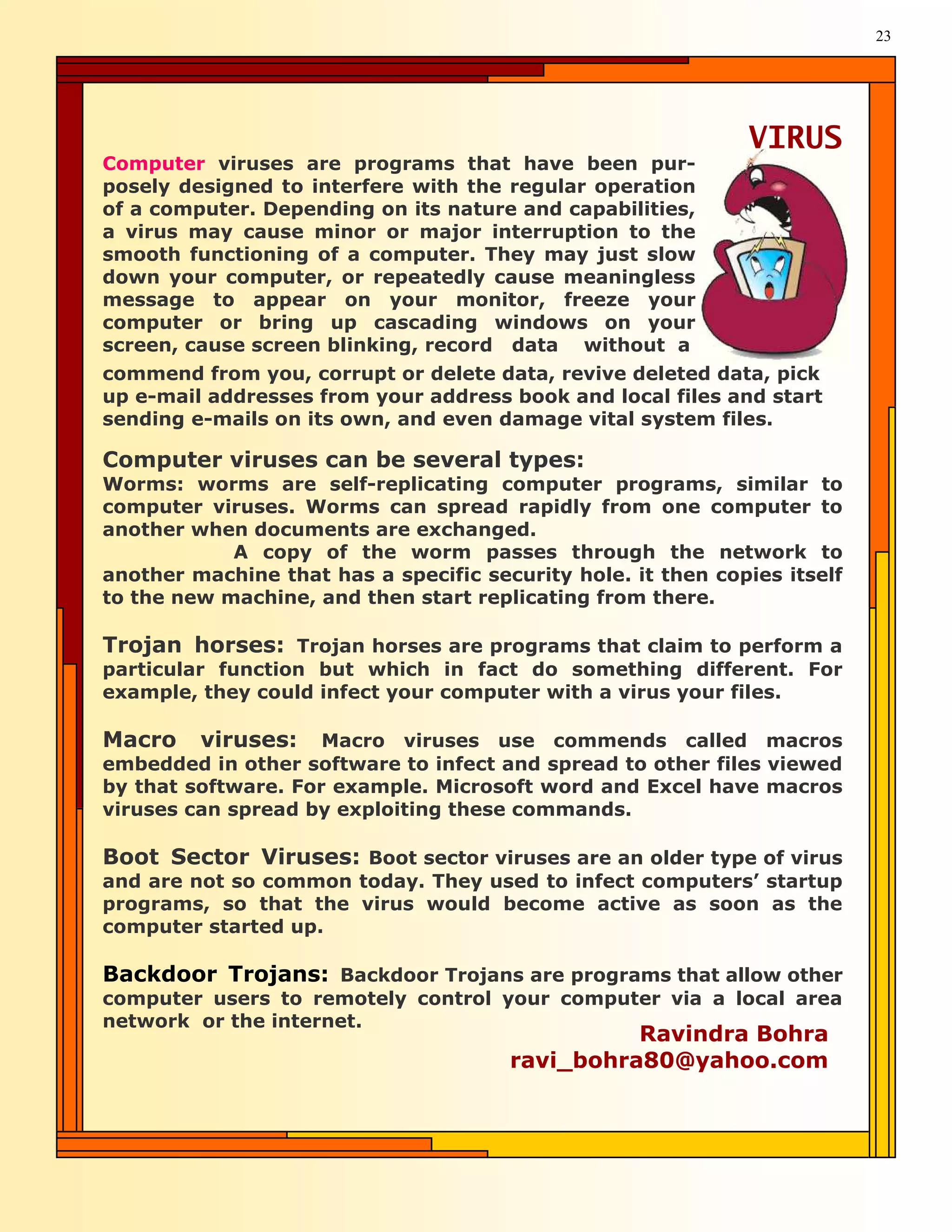 23




                                                              VIRUS
Computer viruses are programs that have been pur-
posely designed to interfere with the regular operation
of a computer. Depending on its nature and capabilities,
a virus may cause minor or major interruption to the
smooth functioning of a computer. They may just slow
down your computer, or repeatedly cause meaningless
message to appear on your monitor, freeze your
computer or bring up cascading windows on your
screen, cause screen blinking, record data without a
commend from you, corrupt or delete data, revive deleted data, pick
up e-mail addresses from your address book and local files and start
sending e-mails on its own, and even damage vital system files.

Computer viruses can be several types:
Worms: worms are self-replicating computer programs, similar to
computer viruses. Worms can spread rapidly from one computer to
another when documents are exchanged.
            A copy of the worm passes through the network to
another machine that has a specific security hole. it then copies itself
to the new machine, and then start replicating from there.

Trojan horses: Trojan horses are programs that claim to perform a
particular function but which in fact do something different. For
example, they could infect your computer with a virus your files.

Macro    viruses: Macro viruses use commends called macros
embedded in other software to infect and spread to other files viewed
by that software. For example. Microsoft word and Excel have macros
viruses can spread by exploiting these commands.

Boot Sector Viruses: Boot sector viruses are an older type of virus
and are not so common today. They used to infect computers’ startup
programs, so that the virus would become active as soon as the
computer started up.

Backdoor Trojans: Backdoor Trojans are programs that allow other
computer users to remotely control your computer via a local area
network or the internet.
                                                 Ravindra Bohra
                                       ravi_bohra80@yahoo.com
 
