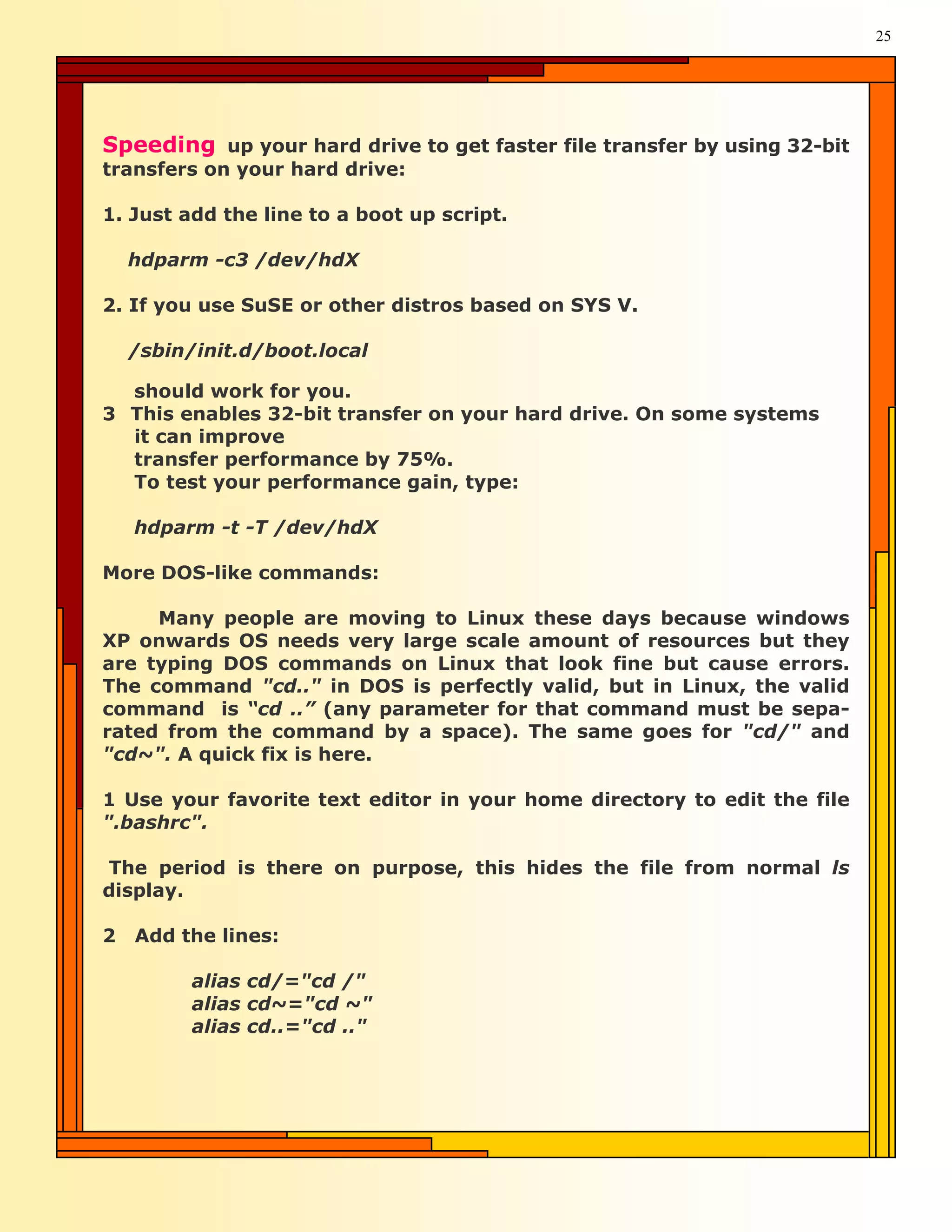 25




Speeding up your hard drive to get faster file transfer by using 32-bit
transfers on your hard drive:

1. Just add the line to a boot up script.

    hdparm -c3 /dev/hdX

2. If you use SuSE or other distros based on SYS V.

    /sbin/init.d/boot.local

  should work for you.
3 This enables 32-bit transfer on your hard drive. On some systems
  it can improve
  transfer performance by 75%.
  To test your performance gain, type:

    hdparm -t -T /dev/hdX

More DOS-like commands:

     Many people are moving to Linux these days because windows
XP onwards OS needs very large scale amount of resources but they
are typing DOS commands on Linux that look fine but cause errors.
The command "cd.." in DOS is perfectly valid, but in Linux, the valid
command is “cd ..” (any parameter for that command must be sepa-
rated from the command by a space). The same goes for "cd/" and
"cd~". A quick fix is here.

1 Use your favorite text editor in your home directory to edit the file
".bashrc".

The period is there on purpose, this hides the file from normal ls
display.

2   Add the lines:

          alias cd/="cd /"
          alias cd~="cd ~"
          alias cd..="cd .."
 