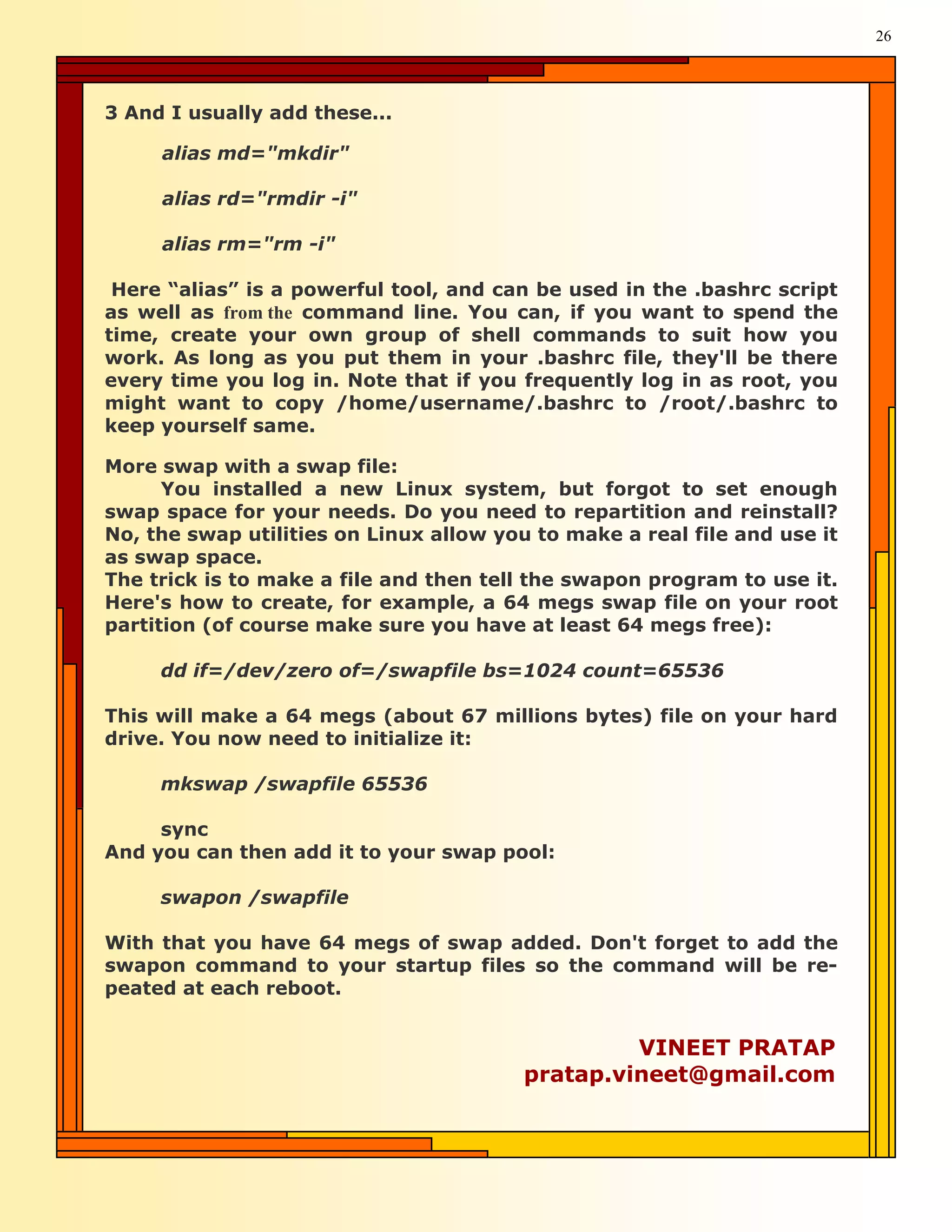 26




3 And I usually add these...

     alias md="mkdir"

     alias rd="rmdir -i"

     alias rm="rm -i"

 Here “alias” is a powerful tool, and can be used in the .bashrc script
as well as from the command line. You can, if you want to spend the
time, create your own group of shell commands to suit how you
work. As long as you put them in your .bashrc file, they'll be there
every time you log in. Note that if you frequently log in as root, you
might want to copy /home/username/.bashrc to /root/.bashrc to
keep yourself same.

More swap with a swap file:
      You installed a new Linux system, but forgot to set enough
swap space for your needs. Do you need to repartition and reinstall?
No, the swap utilities on Linux allow you to make a real file and use it
as swap space.
The trick is to make a file and then tell the swapon program to use it.
Here's how to create, for example, a 64 megs swap file on your root
partition (of course make sure you have at least 64 megs free):

     dd if=/dev/zero of=/swapfile bs=1024 count=65536

This will make a 64 megs (about 67 millions bytes) file on your hard
drive. You now need to initialize it:

     mkswap /swapfile 65536

     sync
And you can then add it to your swap pool:

     swapon /swapfile

With that you have 64 megs of swap added. Don't forget to add the
swapon command to your startup files so the command will be re-
peated at each reboot.


                                                  VINEET PRATAP
                                         pratap.vineet@gmail.com
 