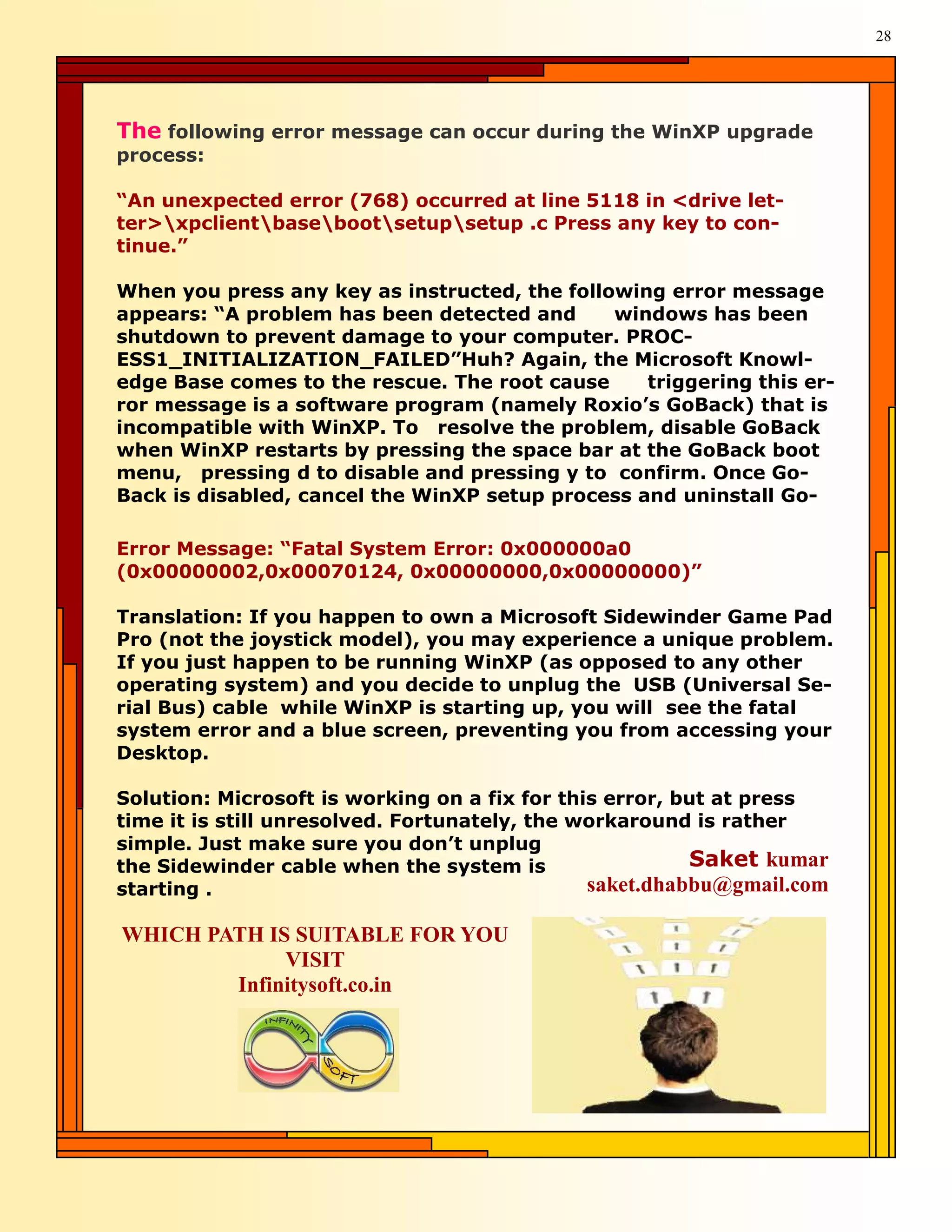 28




The following error message can occur during the WinXP upgrade
process:

“An unexpected error (768) occurred at line 5118 in <drive let-
ter>xpclientbasebootsetupsetup .c Press any key to con-
tinue.”

When you press any key as instructed, the following error message
appears: “A problem has been detected and      windows has been
shutdown to prevent damage to your computer. PROC-
ESS1_INITIALIZATION_FAILED”Huh? Again, the Microsoft Knowl-
edge Base comes to the rescue. The root cause     triggering this er-
ror message is a software program (namely Roxio’s GoBack) that is
incompatible with WinXP. To resolve the problem, disable GoBack
when WinXP restarts by pressing the space bar at the GoBack boot
menu, pressing d to disable and pressing y to confirm. Once Go-
Back is disabled, cancel the WinXP setup process and uninstall Go-

Error Message: “Fatal System Error: 0x000000a0
(0x00000002,0x00070124, 0x00000000,0x00000000)”

Translation: If you happen to own a Microsoft Sidewinder Game Pad
Pro (not the joystick model), you may experience a unique problem.
If you just happen to be running WinXP (as opposed to any other
operating system) and you decide to unplug the USB (Universal Se-
rial Bus) cable while WinXP is starting up, you will see the fatal
system error and a blue screen, preventing you from accessing your
Desktop.

Solution: Microsoft is working on a fix for this error, but at press
time it is still unresolved. Fortunately, the workaround is rather
simple. Just make sure you don’t unplug
the Sidewinder cable when the system is                  Saket kumar
starting .                                     saket.dhabbu@gmail.com

WHICH PATH IS SUITABLE FOR YOU
             VISIT
        Infinitysoft.co.in
 