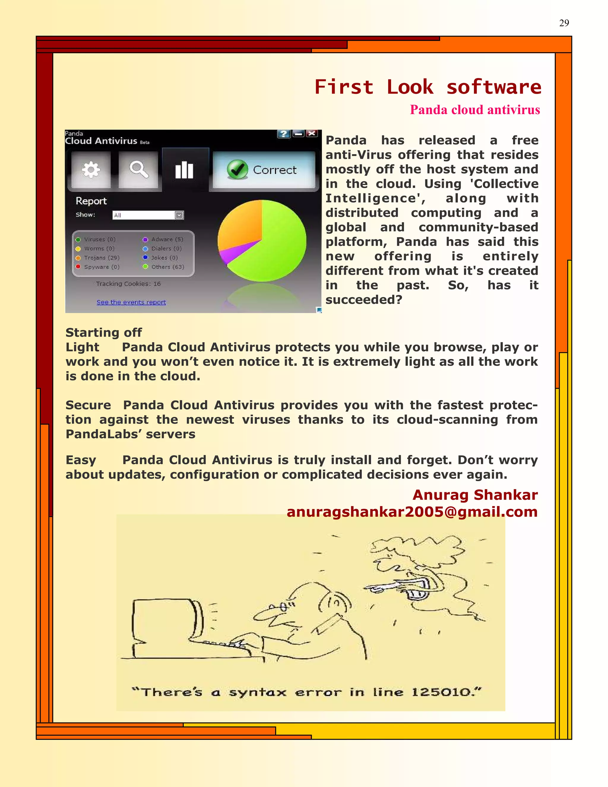 29




                                     First Look software
                                                    Panda cloud antivirus

                                       Panda has released a free
                                       anti-Virus offering that resides
                                       mostly off the host system and
                                       in the cloud. Using 'Collective
                                       Intelligence',    along     with
                                       distributed computing and a
                                       global and community-based
                                       platform, Panda has said this
                                       new     offering   is   entirely
                                       different from what it's created
                                       in   the    past.  So,   has   it
                                       succeeded?

Starting off
Light    Panda Cloud Antivirus protects you while you browse, play or
work and you won’t even notice it. It is extremely light as all the work
is done in the cloud.

Secure Panda Cloud Antivirus provides you with the fastest protec-
tion against the newest viruses thanks to its cloud-scanning from
PandaLabs’ servers

Easy    Panda Cloud Antivirus is truly install and forget. Don’t worry
about updates, configuration or complicated decisions ever again.
                                               Anurag Shankar
                                 anuragshankar2005@gmail.com
 