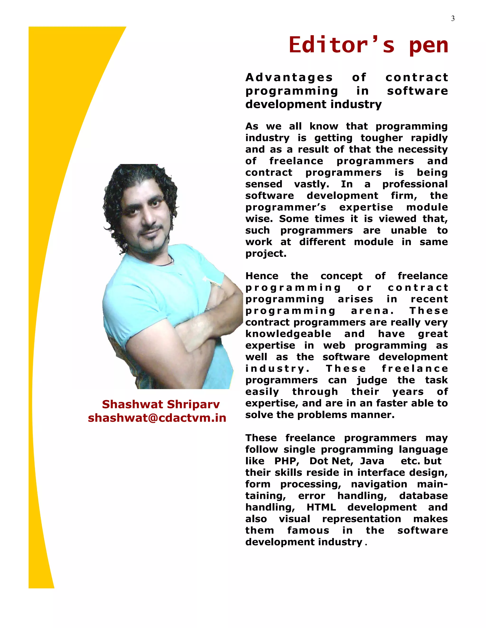 3


                              Editor’s pen
                      Advantages     of    contract
                      programming     in   software
                      development industry
                      As we all know that programming
                      industry is getting tougher rapidly
                      and as a result of that the necessity
                      of freelance programmers and
                      contract programmers is being
                      sensed vastly. In a professional
                      software development firm, the
                      programmer’s expertise module
                      wise. Some times it is viewed that,
                      such programmers are unable to
                      work at different module in same
                      project.

                      Hence the concept of freelance
                      programming          or    contract
                      programming arises in recent
                      programming         arena.      These
                      contract programmers are really very
                      knowledgeable and have great
                      expertise in web programming as
                      well as the software development
                      industry.      These      freelance
                      programmers can judge the task
                      easily through their years of
  Shashwat Shriparv   expertise, and are in an faster able to
shashwat@cdactvm.in   solve the problems manner.

                      These freelance programmers may
                      follow single programming language
                      like PHP, Dot Net, Java        etc. but
                      their skills reside in interface design,
                      form processing, navigation main-
                      taining, error handling, database
                      handling, HTML development and
                      also visual representation makes
                      them famous in the software
                      development industry .
 