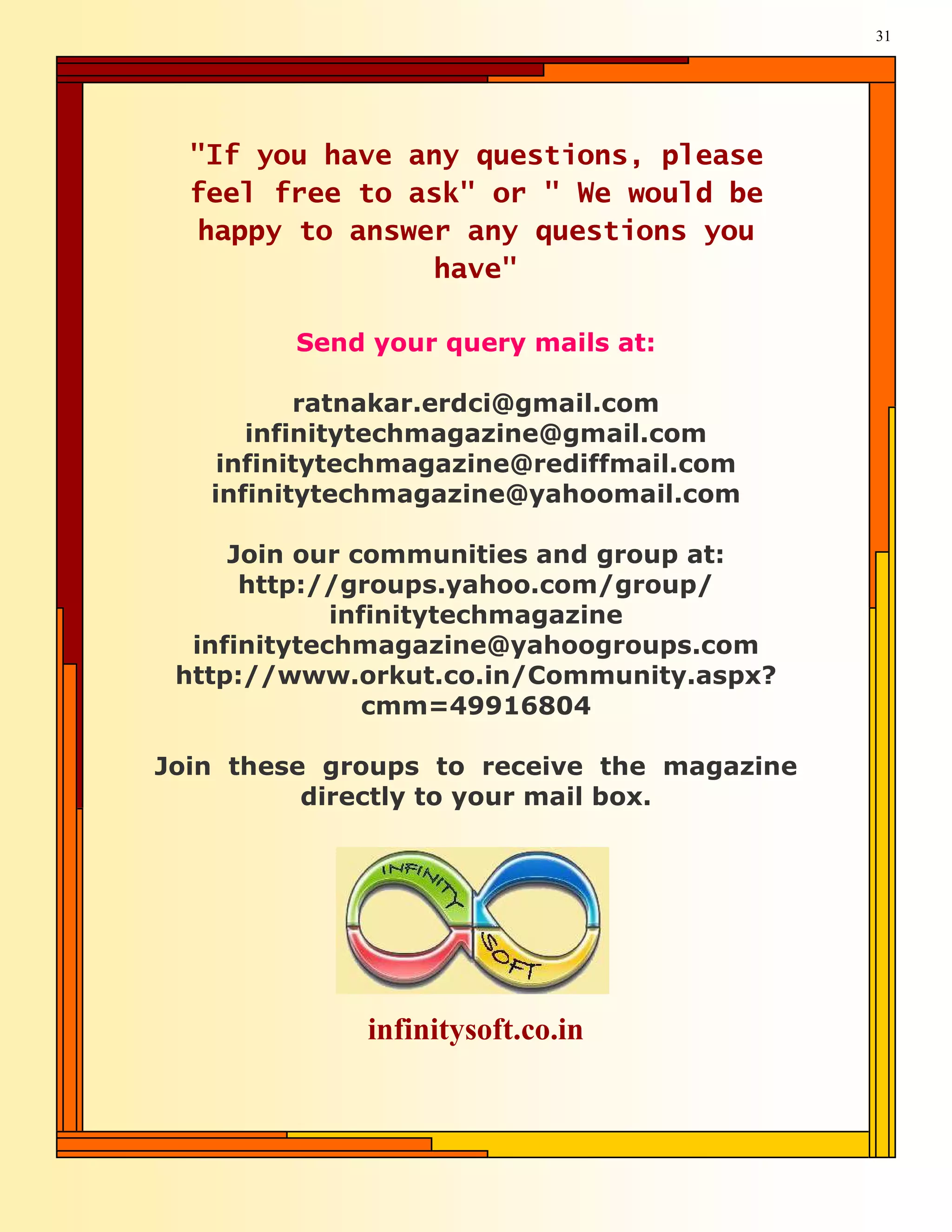 31




  "If you have any questions, please
  feel free to ask" or " We would be
  happy to answer any questions you
                have"

         Send your query mails at:

          ratnakar.erdci@gmail.com
      infinitytechmagazine@gmail.com
    infinitytechmagazine@rediffmail.com
   infinitytechmagazine@yahoomail.com

     Join our communities and group at:
      http://groups.yahoo.com/group/
             infinitytechmagazine
  infinitytechmagazine@yahoogroups.com
 http://www.orkut.co.in/Community.aspx?
                cmm=49916804

Join these groups to receive the magazine
          directly to your mail box.




             infinitysoft.co.in
 