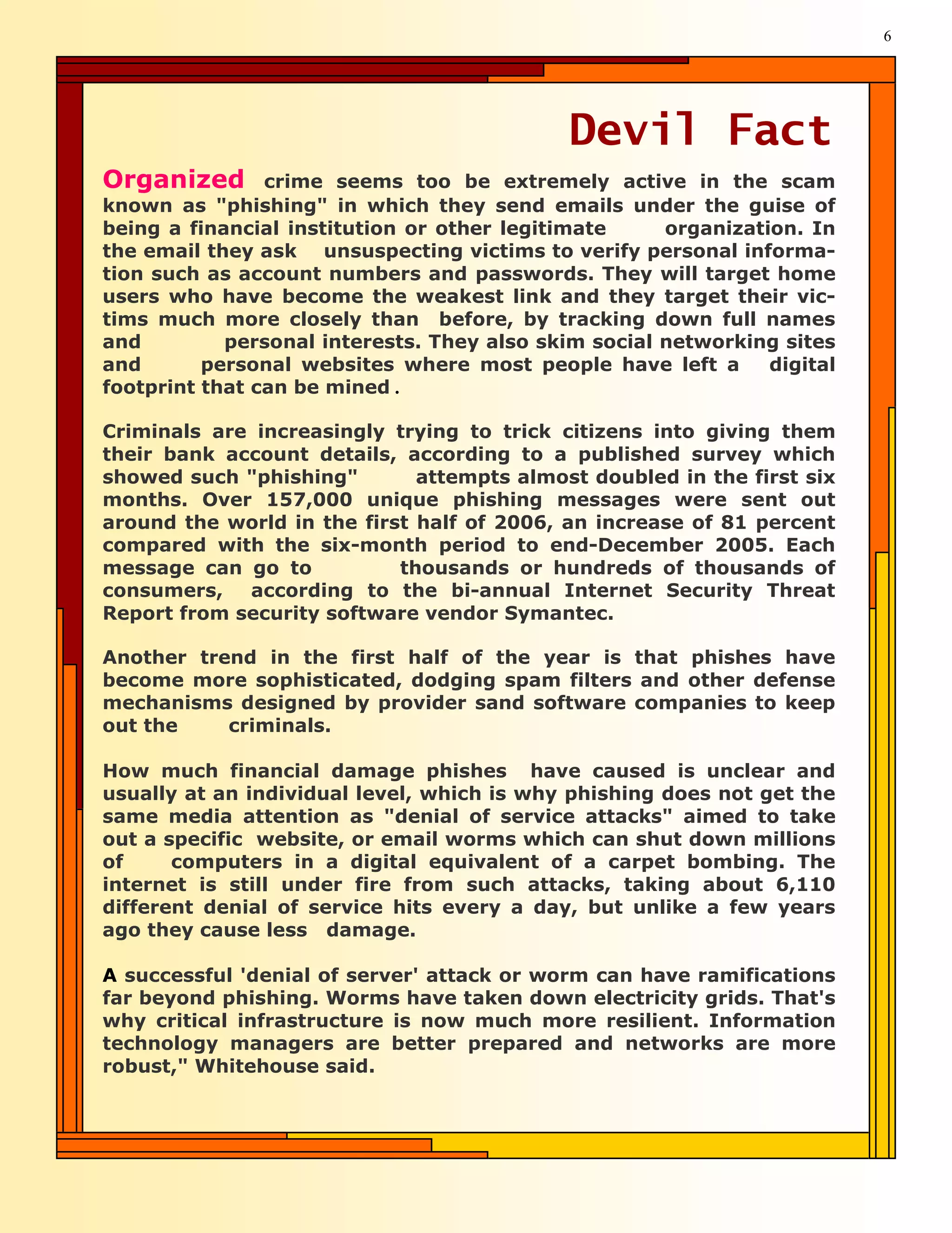 6




                                             Devil Fact
Organized       crime seems too be extremely active in the scam
known as "phishing" in which they send emails under the guise of
being a financial institution or other legitimate     organization. In
the email they ask unsuspecting victims to verify personal informa-
tion such as account numbers and passwords. They will target home
users who have become the weakest link and they target their vic-
tims much more closely than before, by tracking down full names
and         personal interests. They also skim social networking sites
and       personal websites where most people have left a       digital
footprint that can be mined .

Criminals are increasingly trying to trick citizens into giving them
their bank account details, according to a published survey which
showed such "phishing"        attempts almost doubled in the first six
months. Over 157,000 unique phishing messages were sent out
around the world in the first half of 2006, an increase of 81 percent
compared with the six-month period to end-December 2005. Each
message can go to           thousands or hundreds of thousands of
consumers, according to the bi-annual Internet Security Threat
Report from security software vendor Symantec.

Another trend in the first half of the year is that phishes have
become more sophisticated, dodging spam filters and other defense
mechanisms designed by provider sand software companies to keep
out the    criminals.

How much financial damage phishes have caused is unclear and
usually at an individual level, which is why phishing does not get the
same media attention as "denial of service attacks" aimed to take
out a specific website, or email worms which can shut down millions
of     computers in a digital equivalent of a carpet bombing. The
internet is still under fire from such attacks, taking about 6,110
different denial of service hits every a day, but unlike a few years
ago they cause less damage.

A successful 'denial of server' attack or worm can have ramifications
far beyond phishing. Worms have taken down electricity grids. That's
why critical infrastructure is now much more resilient. Information
technology managers are better prepared and networks are more
robust," Whitehouse said.
 