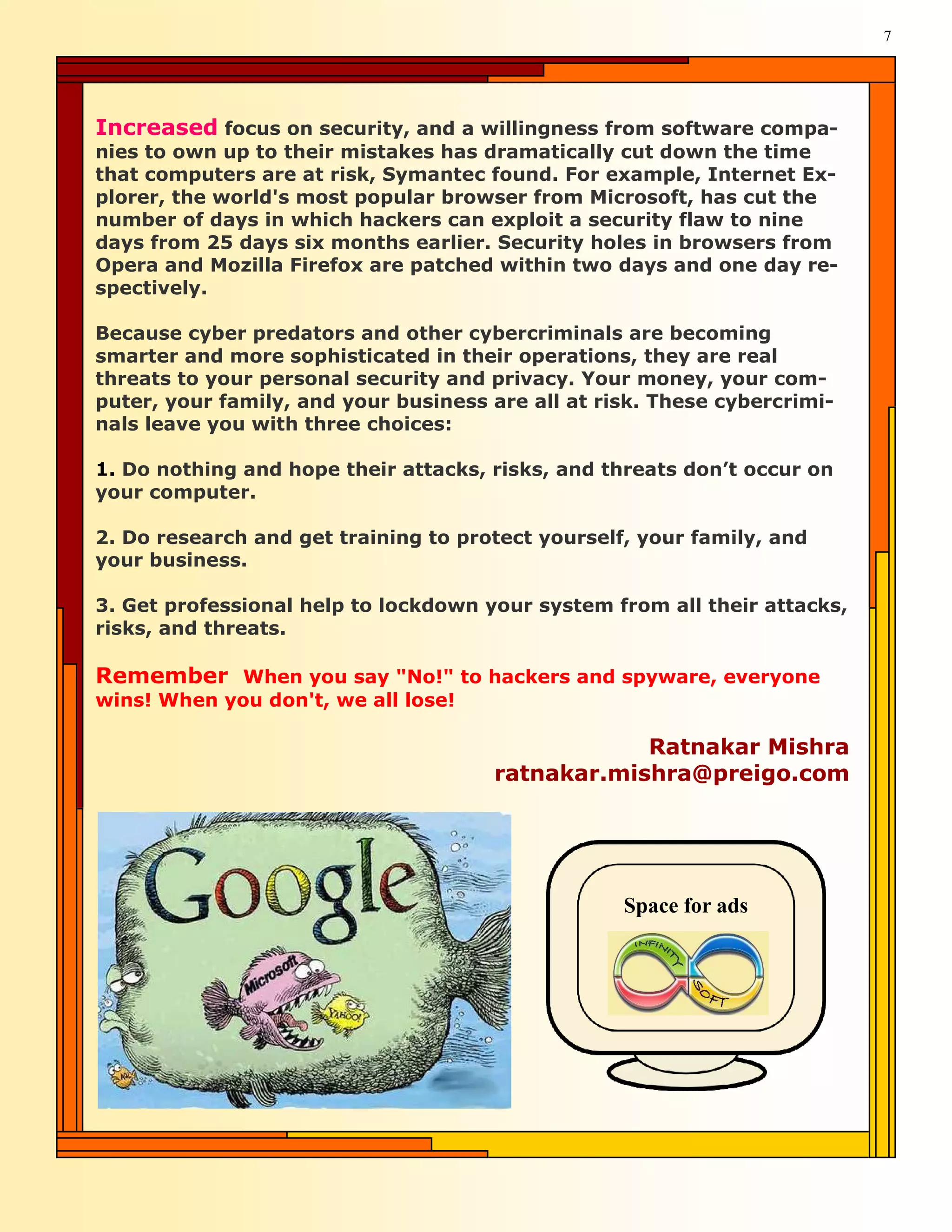 7




Increased focus on security, and a willingness from software compa-
nies to own up to their mistakes has dramatically cut down the time
that computers are at risk, Symantec found. For example, Internet Ex-
plorer, the world's most popular browser from Microsoft, has cut the
number of days in which hackers can exploit a security flaw to nine
days from 25 days six months earlier. Security holes in browsers from
Opera and Mozilla Firefox are patched within two days and one day re-
spectively.

Because cyber predators and other cybercriminals are becoming
smarter and more sophisticated in their operations, they are real
threats to your personal security and privacy. Your money, your com-
puter, your family, and your business are all at risk. These cybercrimi-
nals leave you with three choices:

1. Do nothing and hope their attacks, risks, and threats don’t occur on
your computer.

2. Do research and get training to protect yourself, your family, and
your business.

3. Get professional help to lockdown your system from all their attacks,
risks, and threats.

Remember When you say "No!" to hackers and spyware, everyone
wins! When you don't, we all lose!

                                                  Ratnakar Mishra
                                      ratnakar.mishra@preigo.com




                                                   Space for ads
 