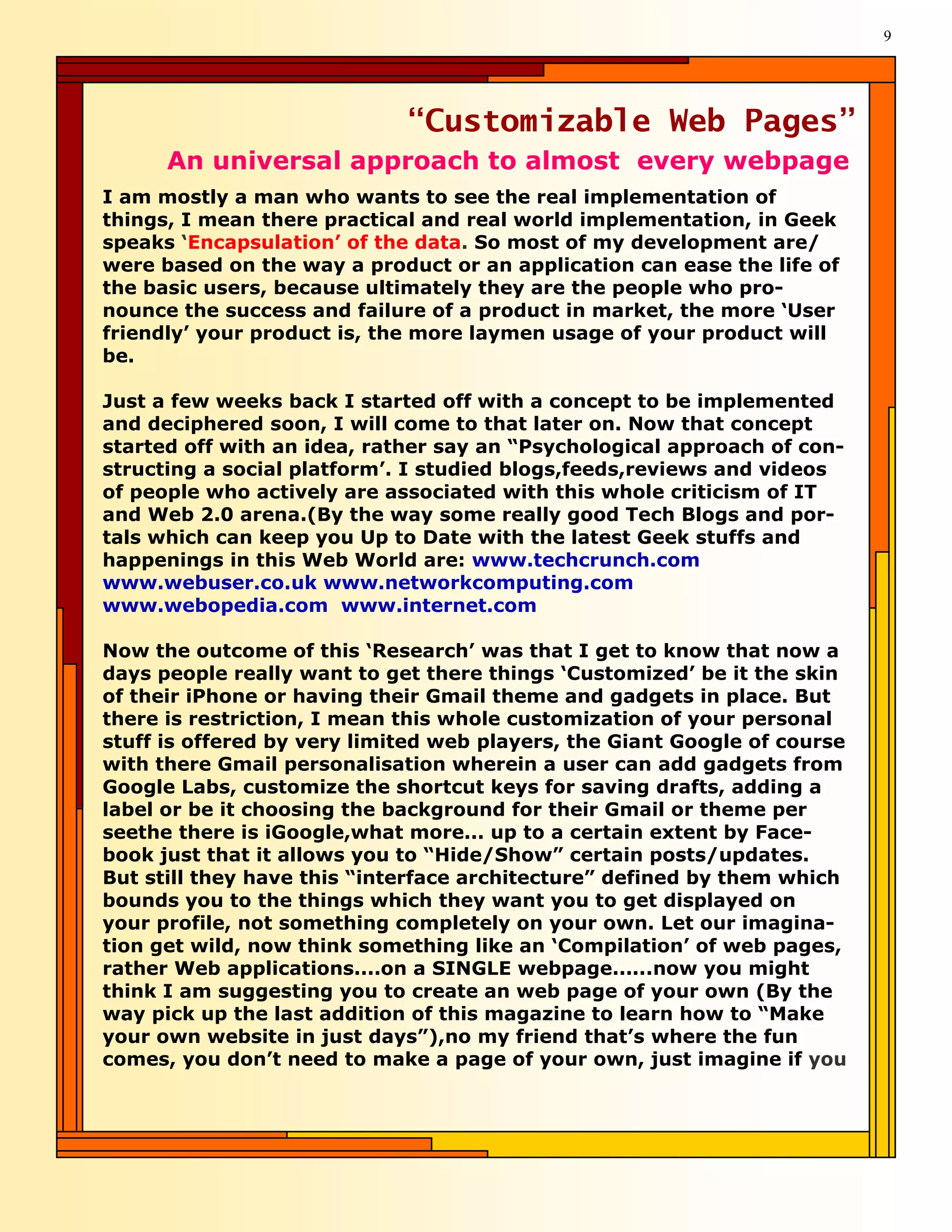 9




                             “Customizable Web Pages”
      An universal approach to almost every webpage
I am mostly a man who wants to see the real implementation of
things, I mean there practical and real world implementation, in Geek
speaks ‘Encapsulation’ of the data. So most of my development are/
were based on the way a product or an application can ease the life of
the basic users, because ultimately they are the people who pro-
nounce the success and failure of a product in market, the more ‘User
friendly’ your product is, the more laymen usage of your product will
be.

Just a few weeks back I started off with a concept to be implemented
and deciphered soon, I will come to that later on. Now that concept
started off with an idea, rather say an “Psychological approach of con-
structing a social platform’. I studied blogs,feeds,reviews and videos
of people who actively are associated with this whole criticism of IT
and Web 2.0 arena.(By the way some really good Tech Blogs and por-
tals which can keep you Up to Date with the latest Geek stuffs and
happenings in this Web World are: www.techcrunch.com
www.webuser.co.uk www.networkcomputing.com
www.webopedia.com www.internet.com

Now the outcome of this ‘Research’ was that I get to know that now a
days people really want to get there things ‘Customized’ be it the skin
of their iPhone or having their Gmail theme and gadgets in place. But
there is restriction, I mean this whole customization of your personal
stuff is offered by very limited web players, the Giant Google of course
with there Gmail personalisation wherein a user can add gadgets from
Google Labs, customize the shortcut keys for saving drafts, adding a
label or be it choosing the background for their Gmail or theme per
seethe there is iGoogle,what more... up to a certain extent by Face-
book just that it allows you to “Hide/Show” certain posts/updates.
But still they have this “interface architecture” defined by them which
bounds you to the things which they want you to get displayed on
your profile, not something completely on your own. Let our imagina-
tion get wild, now think something like an ‘Compilation’ of web pages,
rather Web applications....on a SINGLE webpage......now you might
think I am suggesting you to create an web page of your own (By the
way pick up the last addition of this magazine to learn how to “Make
your own website in just days”),no my friend that’s where the fun
comes, you don’t need to make a page of your own, just imagine if you
 
