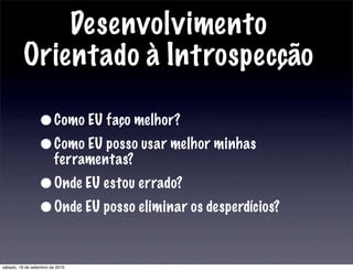 Desenvolvimento
Orientado à Introspecção
•Como EU faço melhor?
•Como EU posso usar melhor minhas
ferramentas?
•Onde EU estou errado?
•Onde EU posso eliminar os desperdícios?
sábado, 18 de setembro de 2010
 