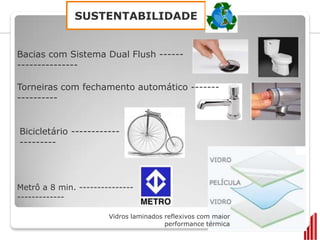 SUSTENTABILIDADE


Bacias com Sistema Dual Flush ------
---------------

Torneiras com fechamento automático -------
----------


Bicicletário ------------
---------




Metrô a 8 min. ---------------
-------------

                       Vidros laminados reflexivos com maior
                                        performance térmica
 