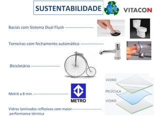 SUSTENTABILIDADE	
  

Bacias	
  com	
  Sistema	
  Dual	
  Flush	
  -­‐-­‐-­‐-­‐-­‐-­‐-­‐-­‐-­‐-­‐-­‐-­‐-­‐-­‐-­‐-­‐-­‐-­‐-­‐-­‐-­‐	
  


Torneiras	
  com	
  fechamento	
  automáIco	
  -­‐-­‐-­‐-­‐-­‐-­‐-­‐-­‐-­‐-­‐-­‐-­‐-­‐-­‐-­‐-­‐-­‐	
  



  Bicicletário	
  -­‐-­‐-­‐-­‐-­‐-­‐-­‐-­‐-­‐-­‐-­‐-­‐-­‐-­‐-­‐-­‐-­‐-­‐-­‐-­‐-­‐	
  




Metrô	
  a	
  8	
  min.	
  -­‐-­‐-­‐-­‐-­‐-­‐-­‐-­‐-­‐-­‐-­‐-­‐-­‐-­‐-­‐-­‐-­‐-­‐-­‐-­‐-­‐-­‐-­‐-­‐-­‐-­‐-­‐-­‐	
  


Vidros	
  laminados	
  reﬂexivos	
  com	
  maior-­‐-­‐-­‐-­‐-­‐-­‐-­‐-­‐-­‐-­‐-­‐-­‐-­‐-­‐-­‐-­‐-­‐-­‐-­‐-­‐-­‐-­‐-­‐-­‐	
  
	
  performance	
  térmica	
  
 