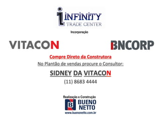 Incorporação




         Compre	
  Direto	
  da	
  Construtora	
  
No	
  Plantão	
  de	
  vendas	
  procure	
  o	
  Consultor:	
  

        SIDNEY	
  DA	
  VITACON	
  
                   (11)	
  8683	
  4444	
  

                  Realização e Construção
 