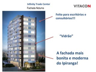 Inﬁnity	
  Trade	
  Center	
  
Fachada Noturna

                                 Feito	
  para	
  escritórios	
  e	
  
                                 consultórios!!!	
  




                                     “Vidrão”	
  



                                 A	
  fachada	
  mais	
  
                                 bonita	
  e	
  moderna	
  
                                 do	
  Ipiranga!	
  	
  
 