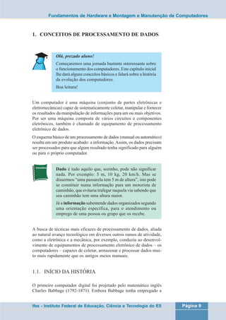 Fundamentos de Hardware e Montagem e Manutenção de Computadores 
1. CONCEITOS DE PROCESSAMENTO DE DADOS 
Olá, prezado aluno! 
Começaremos uma jornada bastante interessante sobre 
o funcionamento dos computadores. Este capítulo inicial 
lhe dará alguns conceitos básicos e falará sobre a história 
da evolução dos computadores. 
Boa leitura! 
Um computador é uma máquina (conjunto de partes eletrônicas e 
eletromecânicas) capaz de sistematicamente coletar, manipular e fornecer 
os resultados da manipulação de informações para um ou mais objetivos. 
Por ser uma máquina composta de vários circuitos e componentes 
eletrônicos, também é chamado de equipamento de processamento 
eletrônico de dados. 
O esquema básico de um processamento de dados (manual ou automático) 
resulta em um produto acabado: a informação. Assim, os dados precisam 
ser processados para que algum resultado tenha significado para alguém 
ou para o próprio computador. 
Dado é tudo aquilo que, sozinho, pode não significar 
nada. Por exemplo: 5 m, 10 kg, 20 km/h. Mas se 
dissermos “uma passarela tem 5 m de altura”, isto pode 
se constituir numa informação para um motorista de 
caminhão, que evitaria trafegar naquela via sabendo que 
seu caminhão tem uma altura maior. 
Já a informação subentende dados organizados segundo 
uma orientação específica, para o atendimento ou 
emprego de uma pessoa ou grupo que os recebe. 
A busca de técnicas mais eficazes de processamento de dados, aliada 
ao natural avanço tecnológico em diversos outros ramos de atividade, 
como a eletrônica e a mecânica, por exemplo, conduziu ao desenvol-vimento 
de equipamentos de processamento eletrônico de dados – os 
computadores – capazes de coletar, armazenar e processar dados mui-to 
mais rapidamente que os antigos meios manuais. 
1.1. INÍCIO DA HISTÓRIA 
O primeiro computador digital foi projetado pelo matemático inglês 
Charles Babbage (1792-1871). Embora Babbage tenha empregado a 
Ifes - Instituto Federal de Educação, Ciência e Tecnologia do ES Página 9 
 