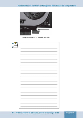 Fundamentos de Hardware e Montagem e Manutenção de Computadores 
Figura 70: retenção PCI-e (indicado pela seta) 
___________________________________________________ 
___________________________________________________ 
___________________________________________________ 
___________________________________________________ 
___________________________________________________ 
___________________________________________________ 
___________________________________________________ 
___________________________________________________ 
___________________________________________________ 
___________________________________________________ 
___________________________________________________ 
___________________________________________________ 
___________________________________________________ 
___________________________________________________ 
___________________________________________________ 
___________________________________________________ 
___________________________________________________ 
___________________________________________________ 
___________________________________________________ 
___________________________________________________ 
___________________________________________________ 
___________________________________________________ 
___________________________________________________ 
Ifes - Instituto Federal de Educação, Ciência e Tecnologia do ES Página 99 
 