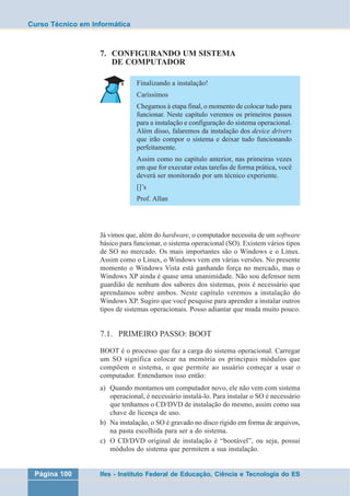 Curso Técnico em Informática 
7. CONFIGURANDO UM SISTEMA 
DE COMPUTADOR 
Finalizando a instalação! 
Caríssimos 
Chegamos à etapa final, o momento de colocar tudo para 
funcionar. Neste capítulo veremos os primeiros passos 
para a instalação e configuração do sistema operacional. 
Além disso, falaremos da instalação dos device drivers 
que irão compor o sistema e deixar tudo funcionando 
perfeitamente. 
Assim como no capítulo anterior, nas primeiras vezes 
em que for executar estas tarefas de forma prática, você 
deverá ser monitorado por um técnico experiente. 
[]’s 
Prof. Allan 
Já vimos que, além do hardware, o computador necessita de um software 
básico para funcionar, o sistema operacional (SO). Existem vários tipos 
de SO no mercado. Os mais importantes são o Windows e o Linux. 
Assim como o Linux, o Windows vem em várias versões. No presente 
momento o Windows Vista está ganhando força no mercado, mas o 
Windows XP ainda é quase uma unanimidade. Não sou defensor nem 
guardião de nenhum dos sabores dos sistemas, pois é necessário que 
aprendamos sobre ambos. Neste capítulo veremos a instalação do 
Windows XP. Sugiro que você pesquise para aprender a instalar outros 
tipos de sistemas operacionais. Posso adiantar que muda muito pouco. 
7.1. PRIMEIRO PASSO: BOOT 
BOOT é o processo que faz a carga do sistema operacional. Carregar 
um SO significa colocar na memória os principais módulos que 
compõem o sistema, o que permite ao usuário começar a usar o 
computador. Entendamos isso então: 
a) Quando montamos um computador novo, ele não vem com sistema 
operacional, é necessário instalá-lo. Para instalar o SO é necessário 
que tenhamos o CD/DVD de instalação do mesmo, assim como sua 
chave de licença de uso. 
b) Na instalação, o SO é gravado no disco rígido em forma de arquivos, 
na pasta escolhida para ser a do sistema. 
c) O CD/DVD original de instalação é “bootável”, ou seja, possui 
módulos do sistema que permitem a sua instalação. 
Página 100 Ifes - Instituto Federal de Educação, Ciência e Tecnologia do ES 
 