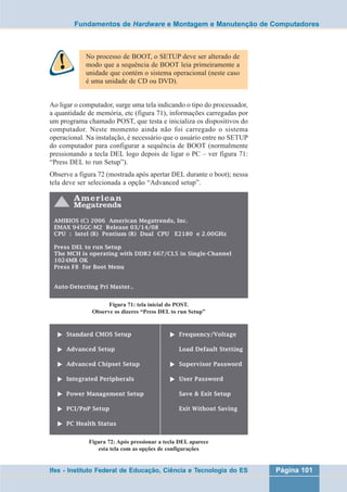 Fundamentos de Hardware e Montagem e Manutenção de Computadores 
No processo de BOOT, o SETUP deve ser alterado de 
modo que a sequência de BOOT leia primeiramente a 
unidade que contém o sistema operacional (neste caso 
é uma unidade de CD ou DVD). 
Ao ligar o computador, surge uma tela indicando o tipo do processador, 
a quantidade de memória, etc (figura 71), informações carregadas por 
um programa chamado POST, que testa e inicializa os dispositivos do 
computador. Neste momento ainda não foi carregado o sistema 
operacional. Na instalação, é necessário que o usuário entre no SETUP 
do computador para configurar a sequência de BOOT (normalmente 
pressionando a tecla DEL logo depois de ligar o PC – ver figura 71: 
“Press DEL to run Setup”). 
Observe a figura 72 (mostrada após apertar DEL durante o boot); nessa 
tela deve ser selecionada a opção “Advanced setup”. 
Figura 71: tela inicial do POST. 
Observe os dizeres “Press DEL to run Setup” 
Figura 72: Após pressionar a tecla DEL aparece 
esta tela com as opções de configurações 
Ifes - Instituto Federal de Educação, Ciência e Tecnologia do ES Página 101 
 