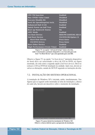 Curso Técnico em Informática 
Figura 73: na opção “Advanced Setup” temos esta tela, 
onde é selecionado o primeiro dispositivo a ser buscado para um 
boot “1st Boot Device” que está apontado para um HD. 
Observe a figura 73: na opção “1st boot device” (primeiro dispositivo 
de boot) deve ser selecionado o drive de CD ou DVD; na figura 
mostrada, ele está como a segunda opção (2nd boot device). Deve-se 
colocar o CD ou DVD de instalação na unidade. Após isso, devem-se 
salvar as alterações, saindo do SETUP seguindo as instruções da tela. 
7.2. INSTALAÇÃO DO SISTEMA OPERACIONAL 
A instalação do Windows XP é iniciada, então, imediatamente. Nas 
figuras que se seguem serão mostradas as telas de instalação e, abaixo 
de cada tela, haverá um descritivo sobre o momento da instalação. 
Figura 74: passo inicial da instalação do Windows XP. 
Observe a barra inferior para a progressão da instalação 
Página 102 Ifes - Instituto Federal de Educação, Ciência e Tecnologia do ES 
 