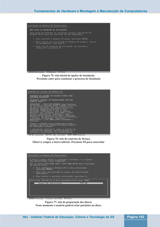 Fundamentos de Hardware e Montagem e Manutenção de Computadores 
Figura 75: tela inicial de opções de instalação. 
Pressione enter para continuar o processo de instalação 
Figura 76: tela do contrato de licença. 
Observe sempre a barra inferior. Pressione F8 para concordar 
Figura 77: tela de preparação dos discos. 
Neste momento o usuário poderá criar partições no disco. 
Ifes - Instituto Federal de Educação, Ciência e Tecnologia do ES Página 103 
 