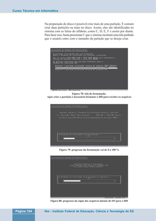 Curso Técnico em Informática 
Na preparação do disco é possível criar mais de uma partição. É comum 
criar duas partições ou mais no disco. Assim, elas são identificadas no 
sistema com as letras do alfabeto, como C, D, E, F e assim por diante. 
Para fazer isso, basta pressionar C que o sistema mostrará uma tela pedindo 
que o usuário entre com o tamanho da partição que se deseja criar. 
Figura 78: tela de formatação. 
Após criar a partição é necessário formatar o HD para receber os arquivos 
Figura 79: progresso da formatação vai de 0 a 100 % 
Figura 80: progresso da cópia dos arquivos iniciais do SO para o HD 
Página 104 Ifes - Instituto Federal de Educação, Ciência e Tecnologia do ES 
 