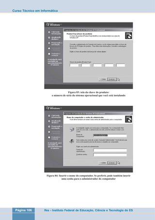 Curso Técnico em Informática 
Figura 83: tela da chave do produto: 
o número de série do sistema operacional que você está instalando 
Figura 84: Inserir o nome do computador. Se preferir, pode também inserir 
uma senha para o administrador do computador 
Página 106 Ifes - Instituto Federal de Educação, Ciência e Tecnologia do ES 
 