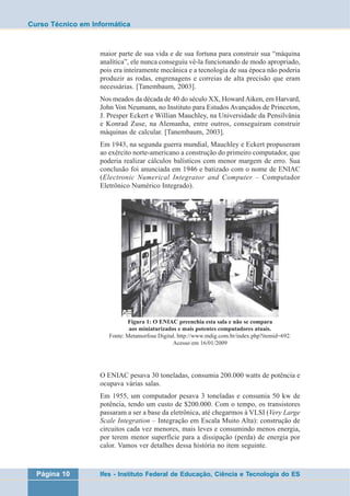 Curso Técnico em Informática 
maior parte de sua vida e de sua fortuna para construir sua “máquina 
analítica”, ele nunca conseguiu vê-la funcionando de modo apropriado, 
pois era inteiramente mecânica e a tecnologia de sua época não poderia 
produzir as rodas, engrenagens e correias de alta precisão que eram 
necessárias. [Tanembaum, 2003]. 
Nos meados da década de 40 do século XX, Howard Aiken, em Harvard, 
John Von Neumann, no Instituto para Estudos Avançados de Princeton, 
J. Presper Eckert e Willian Mauchley, na Universidade da Pensilvânia 
e Konrad Zuse, na Alemanha, entre outros, conseguiram construir 
máquinas de calcular. [Tanembaum, 2003]. 
Em 1943, na segunda guerra mundial, Mauchley e Eckert propuseram 
ao exército norte-americano a construção do primeiro computador, que 
poderia realizar cálculos balísticos com menor margem de erro. Sua 
conclusão foi anunciada em 1946 e batizado com o nome de ENIAC 
(Electronic Numerical Integrator and Computer – Computador 
Eletrônico Numérico Integrado). 
Figura 1: O ENIAC preenchia esta sala e não se compara 
aos miniaturizados e mais potentes computadores atuais. 
Fonte: Metamorfose Digital. http://www.mdig.com.br/index.php?itemid=692. 
Acesso em 16/01/2009 
O ENIAC pesava 30 toneladas, consumia 200.000 watts de potência e 
ocupava várias salas. 
Em 1955, um computador pesava 3 toneladas e consumia 50 kw de 
potência, tendo um custo de $200.000. Com o tempo, os transistores 
passaram a ser a base da eletrônica, até chegarmos à VLSI (Very Large 
Scale Integration – Integração em Escala Muito Alta): construção de 
circuitos cada vez menores, mais leves e consumindo menos energia, 
por terem menor superfície para a dissipação (perda) de energia por 
calor. Vamos ver detalhes dessa história no item seguinte. 
Página 10 Ifes - Instituto Federal de Educação, Ciência e Tecnologia do ES 
 