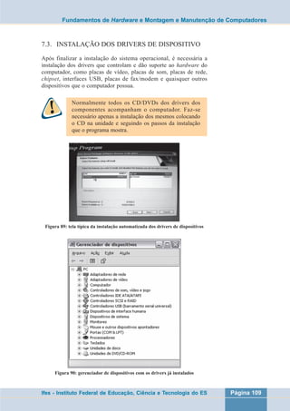 Fundamentos de Hardware e Montagem e Manutenção de Computadores 
7.3. INSTALAÇÃO DOS DRIVERS DE DISPOSITIVO 
Após finalizar a instalação do sistema operacional, é necessária a 
instalação dos drivers que controlam e dão suporte ao hardware do 
computador, como placas de vídeo, placas de som, placas de rede, 
chipset, interfaces USB, placas de fax/modem e quaisquer outros 
dispositivos que o computador possua. 
Normalmente todos os CD/DVDs dos drivers dos 
componentes acompanham o computador. Faz-se 
necessário apenas a instalação dos mesmos colocando 
o CD na unidade e seguindo os passos da instalação 
que o programa mostra. 
Figura 89: tela típica da instalação automatizada dos drivers de dispositivos 
Figura 90: gerenciador de dispositivos com os drivers já instalados 
Ifes - Instituto Federal de Educação, Ciência e Tecnologia do ES Página 109 
 
