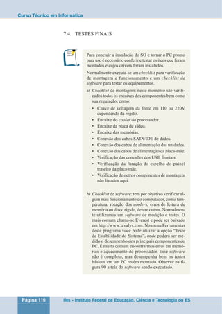 Curso Técnico em Informática 
7.4. TESTES FINAIS 
Para concluir a instalação do SO e tornar o PC pronto 
para uso é necessário conferir e testar os itens que foram 
montados e cujos drivers foram instalados. 
Normalmente executa-se um checklist para verificação 
de montagem e funcionamento e um checklist de 
software para testar os equipamentos. 
a) Checklist de montagem: neste momento são verifi-cados 
todos os encaixes dos componentes bem como 
sua regulação, como: 
• Chave de voltagem da fonte em 110 ou 220V 
dependendo da região. 
• Encaixe do cooler do processador. 
• Encaixe da placa de vídeo. 
• Encaixe das memórias. 
• Conexão dos cabos SATA/IDE de dados. 
• Conexão dos cabos de alimentação das unidades. 
• Conexão dos cabos de alimentação da placa-mãe. 
• Verificação das conexões dos USB frontais. 
• Verificação da furação do espelho do painel 
traseiro da placa-mãe. 
• Verificação de outros componentes de montagem 
não listados aqui. 
b) Checklist de software: tem por objetivo verificar al-gum 
mau funcionamento do computador, como tem-peratura, 
rotação dos coolers, erros de leitura de 
memória ou disco rígido, dentre outros. Normalmen-te 
utilizamos um software de medição e testes. O 
mais comum chama-se Everest e pode ser baixado 
em http://www.lavalys.com. No menu Ferramentas 
deste programa você pode utilizar a opção “Teste 
de Estabilidade do Sistema”, onde poderá ser me-dido 
o desempenho dos principais componentes do 
PC. É muito comum encontrarmos erros em memó-rias 
e aquecimento do processador. Esse software 
não é completo, mas desempenha bem os testes 
básicos em um PC recém montado. Observe na fi-gura 
90 a tela do software sendo executado. 
Página 110 Ifes - Instituto Federal de Educação, Ciência e Tecnologia do ES 
 
