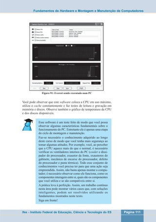 Fundamentos de Hardware e Montagem e Manutenção de Computadores 
Figura 91: Everest sendo executado num PC 
Você pode observar que este software coloca a CPU em uso máximo, 
utiliza o cache constantemente e faz testes de leitura e gravação em 
memória e discos. Observe também o gráfico de temperatura da CPU 
e dos discos disponíveis. 
Esse software é um teste feito de modo que você possa 
observar algumas características fundamentais sobre o 
funcionamento do PC. Entretanto ele é apenas uma etapa 
do ciclo de montagem e manutenção. 
Faz-se necessário o conhecimento adquirido ao longo 
deste curso de modo que você tenha mais segurança ao 
tomar algumas atitudes. Por exemplo, você, ao perceber 
que a CPU aquece mais do que o normal, é necessário 
verificar os ventiladores internos do PC (cooler e dissi-pador 
do processador, exaustor da fonte, exaustores do 
gabinete, mecânica de encaixe do processador, defeito 
do processador e pasta térmica). Todo esse conjunto de 
conhecimentos você precisa ter para que uma ação seja 
empreendida. Assim, não basta apenas montar o compu-tador; 
é necessário observar como ele funciona, como os 
componentes interagem entre si, quais são os componentes 
que você utiliza e se são compatíveis entre si. 
A prática leva à perfeição. Assim, um trabalho contínuo 
nesta área pode mostrar vários casos que, com soluções 
inteligentes, podem ser resolvidos utilizando os 
fundamentos mostrados neste texto. 
Siga em frente! 
Ifes - Instituto Federal de Educação, Ciência e Tecnologia do ES Página 111 
 