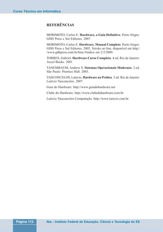 Curso Técnico em Informática 
REFERÊNCIAS 
MORIMOTO, Carlos E. Hardware, o Guia Definitivo. Porto Alegre: 
GDH Press e Sul Editores. 2007. 
MORIMOTO, Carlos E. Hardware, Manual Completo. Porto Alegre: 
GDH Press e Sul Editores. 2002. Versão on line, disponível em http:/ 
/www.gdhpress.com.br/hmc/#indice em 2/3/2009. 
TORRES, Gabriel. Hardware Curso Completo. 4 ed. Rio de Janeiro: 
Axcel Books. 2001 
TANEMBAUM, Andrew S. Sistemas Operacionais Modernos. 2 ed. 
São Paulo: Prentice Hall. 2003. 
VASCONCELOS, Laércio. Hardware na Prática. 2 ed. Rio de Janeiro: 
Laércio Vasconcelos. 2007 
Guia do Hardware. http://www.guiadohardware.net 
Clube do Hardware. http://www.clubedohardware.com.br 
Laércio Vasconcelos Computação. http://www.laercio.com.br 
Página 112 Ifes - Instituto Federal de Educação, Ciência e Tecnologia do ES 

