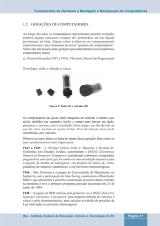 Fundamentos de Hardware e Montagem e Manutenção de Computadores 
1.2. GERAÇÕES DE COMPUTADORES 
Ao longo dos anos os computadores apresentaram enorme evolução, 
embora alguns conceitos criados nos primórdios da era digital 
prevaleçam até hoje. Alguns saltos evolutivos ou comportamentais 
caracterizaram o que chamamos de novas “gerações de computadores”. 
Vamos dar um passeio pelas gerações que antecederam nossos poderosos 
computadores atuais. 
a) Primeira Geração (1937 a 1953): Válvulas e Painéis de Programação 
Tecnologia: relés e válvulas a vácuo 
Figura 2: Relés (E) e válvulas (D) 
Os computadores da época eram máquinas de calcular e tinham seus 
ciclos medidos em segundos (ciclo: o tempo para buscar um dado, 
processar e retornar com o resultado). Esse tempo era alto devido ao 
uso de relés mecânicos muito lentos. Os relés foram mais tarde 
substituídos por válvulas. 
Observe no texto abaixo a linha do tempo dessa geração, bem como os 
seus acontecimentos mais importantes: 
1943 a 1945 – J. Presper Eckert, John V. Mauchly e Herman H. 
Goldstine, nos Estados Unidos, construíram o ENIAC (Electronic 
Numerical Integrator Computer), considerado o primeiro computador 
programável universal, que foi usado em uma simulação numérica para 
o projeto da bomba de hidrogênio, em projetos de túneis de vento, 
geradores de números randômicos e em previsões meteorológicas. 
1946 – Max Newman e a equipe da Universidade de Manchester, na 
Inglaterra, com a participação de Alan Turing, construíram o Manchester 
Mark I, que apresentou a primeira visualização na tela de dados contidos 
na memória e teve o primeiro programa gravado executado em 21 de 
junho de 1948. 
1948 – A equipe da IBM utilizou pela primeira vez o SSEC (Selective 
Sequence Electronic Calculator), uma máquina híbrida de válvulas a 
vácuo e relês eletromecânicos, para calcular as tabelas de posições da 
Lua (utilizadas na primeira alunissagem). 
Ifes - Instituto Federal de Educação, Ciência e Tecnologia do ES Página 11 
 