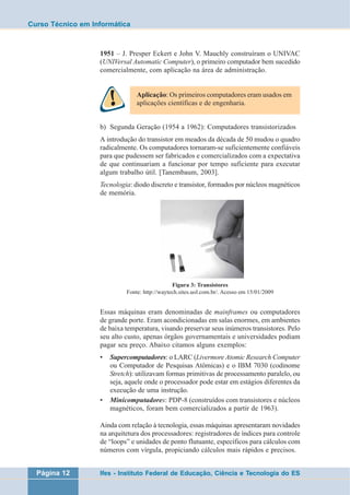 Curso Técnico em Informática 
1951 – J. Presper Eckert e John V. Mauchly construíram o UNIVAC 
(UNIVersal Automatic Computer), o primeiro computador bem sucedido 
comercialmente, com aplicação na área de administração. 
Aplicação: Os primeiros computadores eram usados em 
aplicações científicas e de engenharia. 
b) Segunda Geração (1954 a 1962): Computadores transistorizados 
A introdução do transistor em meados da década de 50 mudou o quadro 
radicalmente. Os computadores tornaram-se suficientemente confiáveis 
para que pudessem ser fabricados e comercializados com a expectativa 
de que continuariam a funcionar por tempo suficiente para executar 
algum trabalho útil. [Tanembaum, 2003]. 
Tecnologia: diodo discreto e transistor, formados por núcleos magnéticos 
de memória. 
Figura 3: Transistores 
Fonte: http://waytech.sites.uol.com.br/. Acesso em 15/01/2009 
Essas máquinas eram denominadas de mainframes ou computadores 
de grande porte. Eram acondicionadas em salas enormes, em ambientes 
de baixa temperatura, visando preservar seus inúmeros transistores. Pelo 
seu alto custo, apenas órgãos governamentais e universidades podiam 
pagar seu preço. Abaixo citamos alguns exemplos: 
• Supercomputadores: o LARC (Livermore Atomic Research Computer 
ou Computador de Pesquisas Atômicas) e o IBM 7030 (codinome 
Stretch): utilizavam formas primitivas de processamento paralelo, ou 
seja, aquele onde o processador pode estar em estágios diferentes da 
execução de uma instrução. 
• Minicomputadores: PDP-8 (construídos com transistores e núcleos 
magnéticos, foram bem comercializados a partir de 1963). 
Ainda com relação à tecnologia, essas máquinas apresentaram novidades 
na arquitetura dos processadores: registradores de índices para controle 
de “loops” e unidades de ponto flutuante, específicos para cálculos com 
números com vírgula, propiciando cálculos mais rápidos e precisos. 
Página 12 Ifes - Instituto Federal de Educação, Ciência e Tecnologia do ES 
 