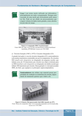 Fundamentos de Hardware e Montagem e Manutenção de Computadores 
Loop é um termo muito utilizado em informática, 
principalmente em redes e programação. Designa uma 
execução de uma tarefa que teoricamente pode nunca 
ter fim. Pode ser um aliado em processamentos que 
exigem volumes de dados muito grandes, como cálculos 
de previsão do tempo. 
Figura 4: Computador IBM “transistorizado”. 
Fonte: IBM, Inc. http://www-03.ibm.com/ibm/history/exhibits/mainframe/ 
mainframe_PP7090.html. Acesso em 15/01/2009 
c) Terceira Geração (1963 a 1972): Circuitos Integrados (CI) 
A grande inovação é o uso de circuitos integrados (CI), semicondutores 
com muitos transistores construídos em um só componente. Os circuitos 
SSI (small-scale integration ou integração em pequena escala), que 
tinham cerca de 10 transistores por circuito (ou chip) evoluíram para 
os MSI (medium-scale integration ou integração em média escala) que 
tinham 100 transistores por circuito. Dessa geração é o microprocessador 
4004, da Intel, que equipava os principais supercomputadores. 
Semicondutores são sólidos cujo material possui pro-priedades 
de condução ou isolamento da corrente, depen-dendo 
do tratamento químico que é dado a ele. 
Figura 5: Primeiro Microprocessador Intel 4004, lançado em 1971. 
Fonte: Museu do computador. http://www.museudocomputador.com.br/encipro.php. 
Acesso em 15/01/2009 
Ifes - Instituto Federal de Educação, Ciência e Tecnologia do ES Página 13 
 