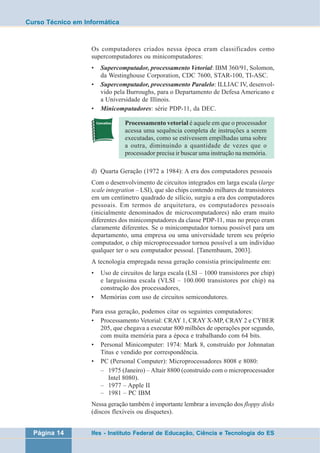 Curso Técnico em Informática 
Os computadores criados nessa época eram classificados como 
supercomputadores ou minicomputadores: 
• Supercomputador, processamento Vetorial: IBM 360/91, Solomon, 
da Westinghouse Corporation, CDC 7600, STAR-100, TI-ASC. 
• Supercomputador, processamento Paralelo: ILLIAC IV, desenvol-vido 
pela Burroughs, para o Departamento de Defesa Americano e 
a Universidade de Illinois. 
• Minicomputadores: série PDP-11, da DEC. 
Processamento vetorial é aquele em que o processador 
acessa uma sequência completa de instruções a serem 
executadas, como se estivessem empilhadas uma sobre 
a outra, diminuindo a quantidade de vezes que o 
processador precisa ir buscar uma instrução na memória. 
d) Quarta Geração (1972 a 1984): A era dos computadores pessoais 
Com o desenvolvimento de circuitos integrados em larga escala (large 
scale integration – LSI), que são chips contendo milhares de transistores 
em um centímetro quadrado de silício, surgiu a era dos computadores 
pessoais. Em termos de arquitetura, os computadores pessoais 
(inicialmente denominados de microcomputadores) não eram muito 
diferentes dos minicomputadores da classe PDP-11, mas no preço eram 
claramente diferentes. Se o minicomputador tornou possível para um 
departamento, uma empresa ou uma universidade terem seu próprio 
computador, o chip microprocessador tornou possível a um indivíduo 
qualquer ter o seu computador pessoal. [Tanembaum, 2003]. 
A tecnologia empregada nessa geração consistia principalmente em: 
• Uso de circuitos de larga escala (LSI – 1000 transistores por chip) 
e larguíssima escala (VLSI – 100.000 transistores por chip) na 
construção dos processadores, 
• Memórias com uso de circuitos semicondutores. 
Para essa geração, podemos citar os seguintes computadores: 
• Processamento Vetorial: CRAY 1, CRAY X-MP, CRAY 2 e CYBER 
205, que chegava a executar 800 milhões de operações por segundo, 
com muita memória para a época e trabalhando com 64 bits. 
• Personal Minicomputer: 1974: Mark 8, construído por Johnnatan 
Titus e vendido por correspondência. 
• PC (Personal Computer): Microprocessadores 8008 e 8080: 
– 1975 (Janeiro) – Altair 8800 (construído com o microprocessador 
Intel 8080). 
– 1977 – Apple II 
– 1981 – PC IBM 
Nessa geração também é importante lembrar a invenção dos floppy disks 
(discos flexíveis ou disquetes). 
Página 14 Ifes - Instituto Federal de Educação, Ciência e Tecnologia do ES 
 