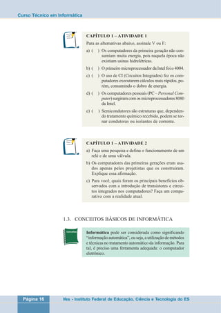 Curso Técnico em Informática 
CAPÍTULO 1 – ATIVIDADE 1 
Para as alternativas abaixo, assinale V ou F: 
a) ( ) Os computadores da primeira geração não con-sumiam 
muita energia, pois naquela época não 
existiam usinas hidrelétricas. 
b) ( ) O primeiro microprocessador da Intel foi o 4004. 
c) ( ) O uso de CI (Circuitos Integrados) fez os com-putadores 
executarem cálculos mais rápidos, po-rém, 
consumindo o dobro de energia. 
d) ( ) Os computadores pessoais (PC – Personal Com-puter) 
surgiram com os microprocessadores 8080 
da Intel. 
e) ( ) Semicondutores são estruturas que, dependen-do 
tratamento químico recebido, podem se tor-nar 
condutoras ou isolantes de corrente. 
CAPÍTULO 1 – ATIVIDADE 2 
a) Faça uma pesquisa e defina o funcionamento de um 
relé e de uma válvula. 
b) Os computadores das primeiras gerações eram usa-dos 
apenas pelos projetistas que os construíram. 
Explique essa afirmação. 
c) Para você, quais foram os principais benefícios ob-servados 
com a introdução de transistores e circui-tos 
integrados nos computadores? Faça um compa-rativo 
com a realidade atual. 
1.3. CONCEITOS BÁSICOS DE INFORMÁTICA 
Informática pode ser considerada como significando 
“informação automática”, ou seja, a utilização de métodos 
e técnicas no tratamento automático da informação. Para 
tal, é preciso uma ferramenta adequada: o computador 
eletrônico. 
Página 16 Ifes - Instituto Federal de Educação, Ciência e Tecnologia do ES 
 