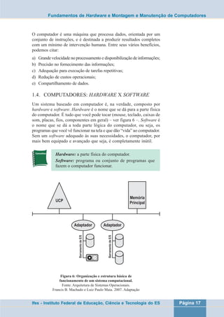 Fundamentos de Hardware e Montagem e Manutenção de Computadores 
O computador é uma máquina que processa dados, orientada por um 
conjunto de instruções, e é destinada a produzir resultados completos 
com um mínimo de intervenção humana. Entre seus vários benefícios, 
podemos citar: 
a) Grande velocidade no processamento e disponibilização de informações; 
b) Precisão no fornecimento das informações; 
c) Adequação para execução de tarefas repetitivas; 
d) Redução de custos operacionais; 
e) Compartilhamento de dados. 
1.4. COMPUTADORES: HARDWARE X SOFTWARE 
Um sistema baseado em computador é, na verdade, composto por 
hardware e software. Hardware é o nome que se dá para a parte física 
do computador. É tudo que você pode tocar (mouse, teclado, caixas de 
som, placas, fios, componentes em geral) – ver figura 6 –. Software é 
o nome que se dá a toda parte lógica do computador, ou seja, os 
programas que você vê funcionar na tela e que dão “vida” ao computador. 
Sem um software adequado às suas necessidades, o computador, por 
mais bem equipado e avançado que seja, é completamente inútil. 
Hardware: a parte física do computador. 
Software: programa ou conjunto de programas que 
fazem o computador funcionar. 
Figura 6: Organização e estrutura básica de 
funcionamento de um sistema computacional. 
Fonte: Arquitetura de Sistemas Operacionais. 
Francis B. Machado e Luiz Paulo Maia. 2007. Adaptação 
Ifes - Instituto Federal de Educação, Ciência e Tecnologia do ES Página 17 
 