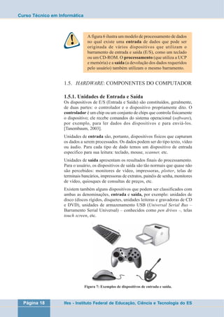 Curso Técnico em Informática 
A figura 6 ilustra um modelo de processamento de dados 
no qual existe uma entrada de dados que pode ser 
originada de vários dispositivos que utilizam o 
barramento de entrada e saída (E/S), como um teclado 
ou um CD-ROM. O processamento (que utiliza a UCP 
e memória) e a saída (a devolução dos dados requeridos 
pelo usuário) também utilizam o mesmo barramento. 
1.5. HARDWARE: COMPONENTES DO COMPUTADOR 
1.5.1. Unidades de Entrada e Saída 
Os dispositivos de E/S (Entrada e Saída) são constituídos, geralmente, 
de duas partes: o controlador e o dispositivo propriamente dito. O 
controlador é um chip ou um conjunto de chips que controla fisicamente 
o dispositivo; ele recebe comandos do sistema operacional (software), 
por exemplo, para ler dados dos dispositivos e para enviá-los. 
[Tanembaum, 2003]. 
Unidades de entrada são, portanto, dispositivos físicos que capturam 
os dados a serem processados. Os dados podem ser do tipo texto, vídeo 
ou áudio. Para cada tipo de dado temos um dispositivo de entrada 
especifico para sua leitura: teclado, mouse, scanner, etc. 
Unidades de saída apresentam os resultados finais do processamento. 
Para o usuário, os dispositivos de saída são tão normais que quase não 
são percebidos: monitores de vídeo, impressoras, plotter, telas de 
terminais bancários, impressoras de extratos, painéis de senha, monitores 
de vídeo, quiosques de consultas de preços, etc. 
Existem também alguns dispositivos que podem ser classificados com 
ambas as denominações, entrada e saída, por exemplo: unidades de 
disco (discos rígidos, disquetes, unidades leitoras e gravadoras de CD 
e DVD), unidades de armazenamento USB (Universal Serial Bus – 
Barramento Serial Universal) – conhecidos como pen drives –, telas 
touch screen, etc. 
Figura 7: Exemplos de dispositivos de entrada e saída. 
Página 18 Ifes - Instituto Federal de Educação, Ciência e Tecnologia do ES 
 
