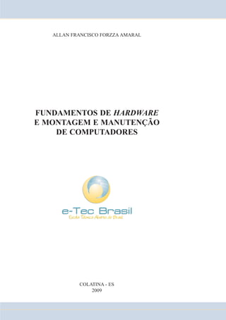 ALLAN FRANCISCO FORZZA AMARAL 
FUNDAMENTOS DE HARDWARE 
E MONTAGEM E MANUTENÇÃO 
DE COMPUTADORES 
COLATINA - ES 
2009 
 